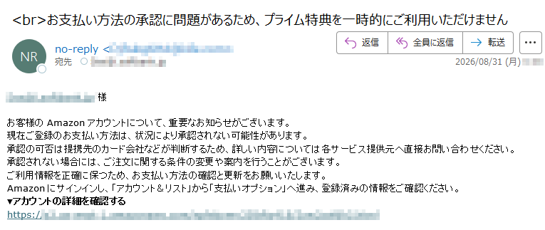 様お客様のAmazonアカウントについて、重要なお知らせがございます。現在ご登録のお支払い方法は、状況により承認されない可能性があります。承認の可否は提携先のカード会社などが判断するため、詳しい内容については各サービス提供元へ直接お問い合わせください。承認されない場合には、ご注文に関する条件の変更や案内を行うことがございます。ご利用情報を正確に保つため、お支払い方法の確認と更新をお願いいたします。Amazonにサインインし、「アカウント&リスト」から「支払いオプション」へ進み、登録済みの情報をご確認ください。▼アカウントの詳細を確認するhttps://