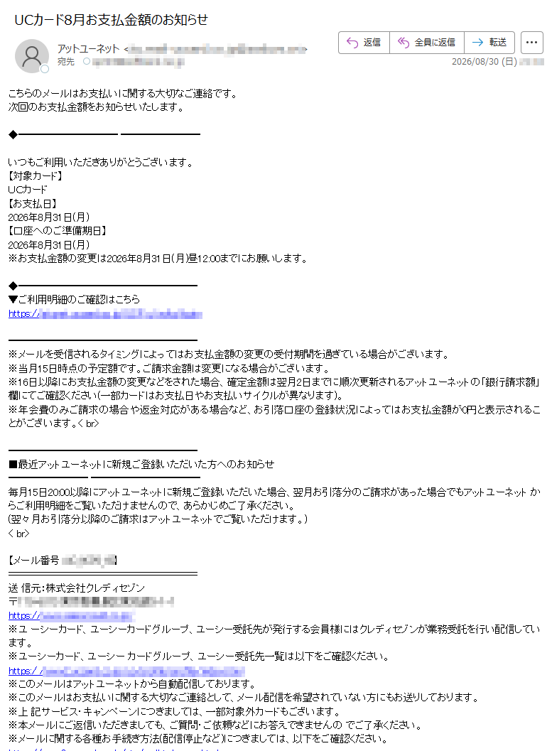 こちらのメールはお支払いに関する大切なご連絡です。次回のお支払金額をお知らせいたします。いつもご利用いただきありがとうございます。【対象カード】UCカード【お支払日】2026年8月31日(月)【口座へのご準備期日】2026年8月31日(月)※お支払金額の変更は2026年8月31日(月)昼12:00までにお願いします。▼ご利用明細のご確認はこちらhttps:// ※メールを受信されるタイミングによってはお支払金額の変更の受付期間を過ぎている場合がございます。※当月15日時点の予定額です。ご請求金額は変更になる場合がございます。※16日以降にお支払金額の変更などをされた場合、確定金額は翌月2日までに順次更新されるアットユーネットの「銀行請求額」欄にてご確認ください(一部カードはお支払日やお支払いサイクルが異なります)。※年会費のみご請求の場合や返金対応がある場合など、お引落口座の登録状況によってはお支払金額が0円と表示されることがございます。■最近アットユーネットに新規ご登録いただいた方へのお知らせ毎月15日20:00以降にアットユーネットに新規ご登録いただいた場合、翌月お引落分のご請求があった場合でもアットユーネット からご利用明細をご覧いただけませんので、あらかじめご了承ください。(翌々月お引落分以降のご請求はアットユーネットでご覧いただけます。)< br>【メール番号:】送 信元:株式会社クレディセゾン〒https://※ユ ーシーカード、ユーシーカードグループ、ユーシー受託先が発行する会員様にはクレディセゾンが業務受託を行い配信しています。※ユーシーカード、ユーシー カードグループ、ユーシー受託先一覧は以下をご確認ください。https:/ /※このメールはアットユーネッ トから自動配信しております。※このメールはお支払いに関する大切なご連絡として、メール配信を希望されていない方にもお送りしております。※上 記サービス・キャンペーンにつきましては、一部対象外カードもございます。※本メールにご返信いただきましても、ご質問・ご依頼などにお答えできませんの でご了承ください。※メールに関する各種お手続き方法(配信停止など)につきましては、以下をご確認ください。https:/※その他のお問い合わせにつきましては、以下をご確認ください。https://アッ トユーネットhttps://