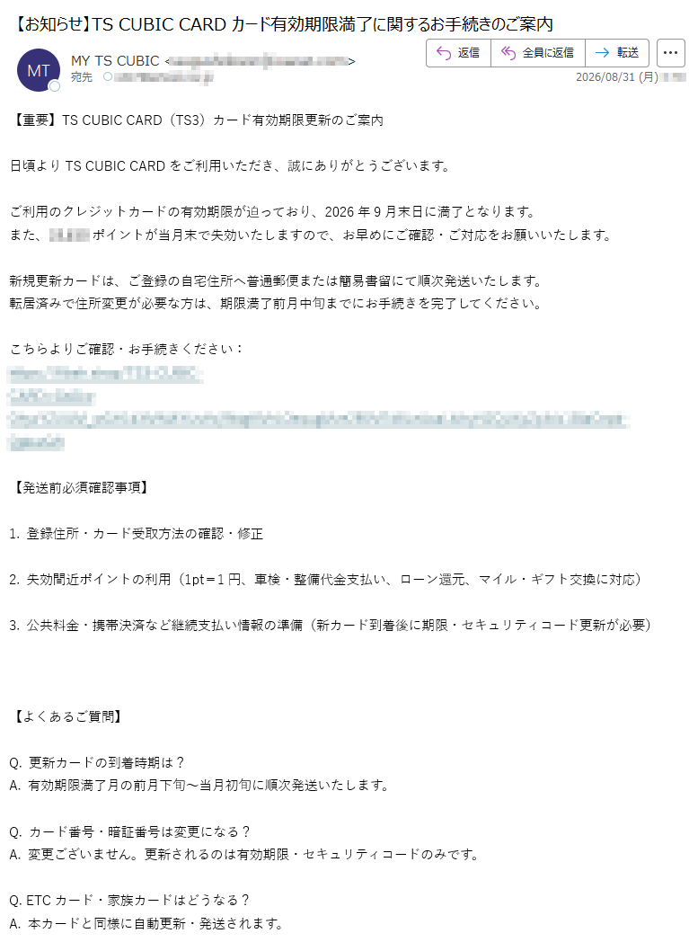【重要】TSCUBICCARD(TS3)カード有効期限更新のご案内日頃よりTSCUBICCARDをご利用いただき、誠にありがとうございます。ご利用のクレジットカードの有効期限が迫っており、2026年9月末日に満了となります。また、ポイントが当月末で失効いたしますので、お早めにご確認・ご対応をお願いいたします。新規更新カードは、ご登録の自宅住所へ普通郵便または簡易書留にて順次発送いたします。転居済みで住所変更が必要な方は、期限満了前月中旬までにお手続きを完了してください。こちらよりご確認・お手続きください:https://【発送前必須確認事項】1.登録住所・カード受取方法の確認・修正2.失効間近ポイントの利用(1pt=1円、車検・整備代金支払い、ローン還元、マイル・ギフト交換に対応)3.公共料金・携帯決済など継続支払い情報の準備(新カード到着後に期限・セキュリティコード更新が必要)【よくあるご質問】Q.更新カードの到着時期は?A.有効期限満了月の前月下旬~当月初旬に順次発送いたします。Q.カード番号・暗証番号は変更になる?A.変更ございません。更新されるのは有効期限・セキュリティコードのみです。Q.ETCカード・家族カードはどうなる?A.本カードと同様に自動更新・発送されます。Q.旧カードの処分方法は?A.新カード到着後、ICチップ・磁気部分を切断して破棄してください。【お問い合わせ】TSCUBICCARDインフォメーションデスク(9:00~17:30、年末年始除く)トヨタファイナンス株式会社配信停止をご希望の場合は、下記アドレスまで空メールをお送りください。