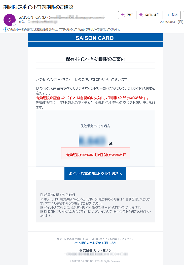 SAISONCARD保有ポイント有効期限のご案内いつもセゾンカードをご利用いただき、誠にありがとうございます。お客様が現在保有されておりますポイントの一部につきまして、まもなく有効期限を迎えます。有効期限を経過したポイントは自動的に失効し、ご利用いただけなくなります。失効する前に、ぜひお好みのアイテムや提携ポイント等への交換をお願い申しあげます。失効予定ポイント残高pt有効期限:2026年9月2日(水)23:59までポイント残高の確認・交換手続きへ【お手続きに関するご注意】※本メールは、有効期限が迫っているポイントをお持ちのお客様へ自動配信しております。すでにお手続き済みの場合はご容赦ください。※ポイントの交換には、会員専用サイト「Netアンサー」へのログインが必要です。※期限当日はサイトが混み合う可能性がございますので、お早めのお手続きをお願いいたします。本メールは送信専用のため、ご返信いただいてもお答えできません。メール配信の停止・設定変更はこちら株式会社クレディセゾン〒©CREDITSAISONCO.,LTD.AllRightsReserved.