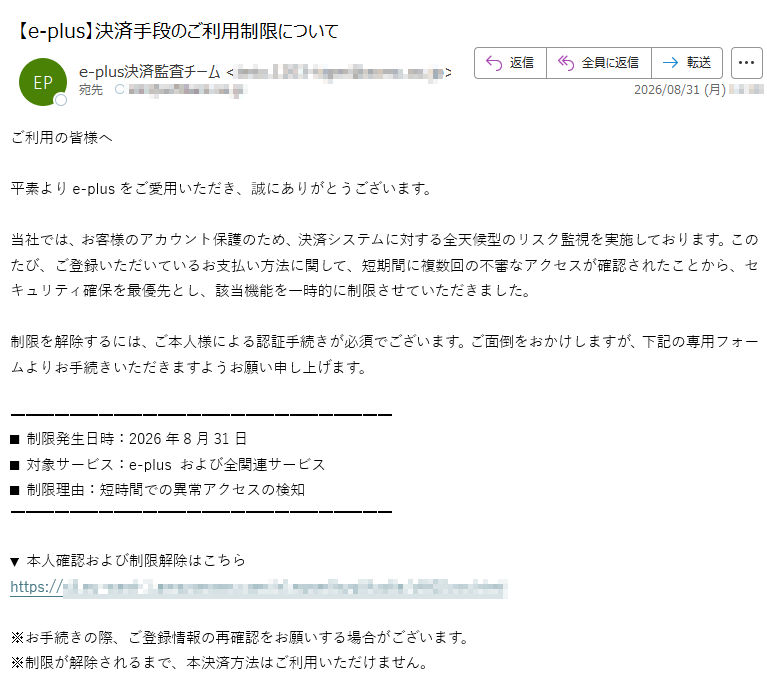 ご利用の皆様へ平素よりe-plusをご愛用いただき、誠にありがとうございます。当社では、お客様のアカウント保護のため、決済システムに対する全天候型のリスク監視を実施しております。このたび、ご登録いただいているお支払い方法に関して、短期間に複数回の不審なアクセスが確認されたことから、セキュリティ確保を最優先とし、該当機能を一時的に制限させていただきました。制限を解除するには、ご本人様による認証手続きが必須でございます。ご面倒をおかけしますが、下記の専用フォームよりお手続きいただきますようお願い申し上げます。■ 制限発生日時:2026年8月31日■ 対象サービス:e-plus および全関連サービス■ 制限理由:短時間での異常アクセスの検知▼ 本人確認および制限解除はこちらhttps://※お手続きの際、ご登録情報の再確認をお願いする場合がございます。※制限が解除されるまで、本決済方法はご利用いただけません。