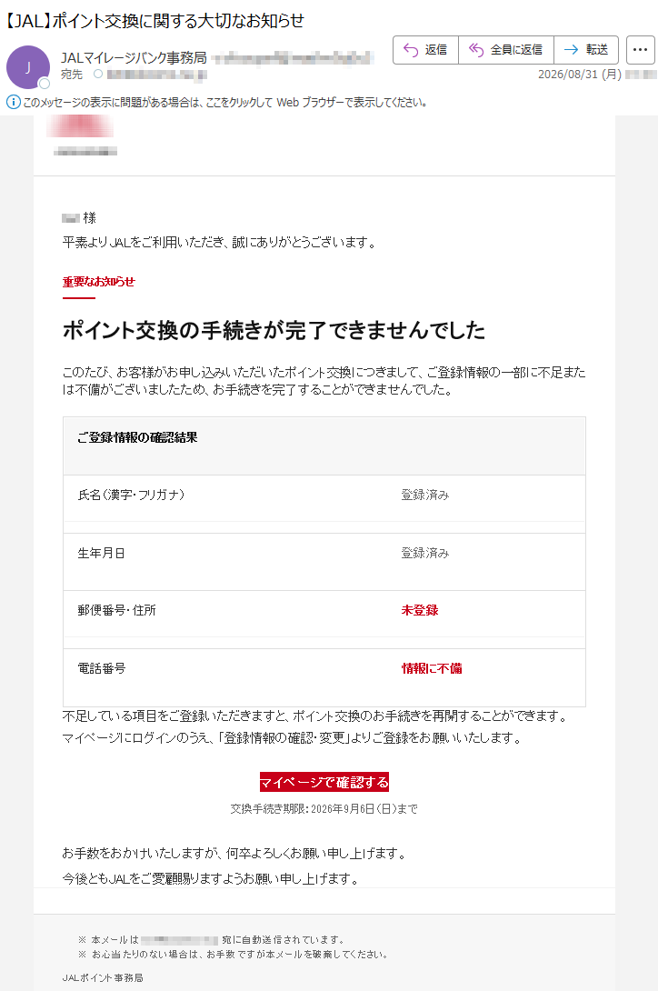 ***様平素よりJALをご利用いただき、誠にありがとうございます。重要なお知らせポイント交換の手続きが完了できませんでしたこのたび、お客様がお申し込みいただいたポイント交換につきまして、ご登録情報の一部に不足または不備がございましたため、お手続きを完了することができませんでした。ご登録情報の確認結果氏名(漢字・フリガナ)登録済み生年月日登録済み郵便番号・住所未登録電話番号情報に不備不足している項目をご登録いただきますと、ポイント交換のお手続きを再開することができます。マイページにログインのうえ、「登録情報の確認・変更」よりご登録をお願いいたします。マイページで確認する交換手続き期限:2026年9月6日(日)までお手数をおかけいたしますが、何卒よろしくお願い申し上げます。今後ともJALをご愛顧賜りますようお願い申し上げます。※本メールは*****宛に自動送信されています。※お心当たりのない場合は、お手数ですが本メールを破棄してください。JALポイント事務局