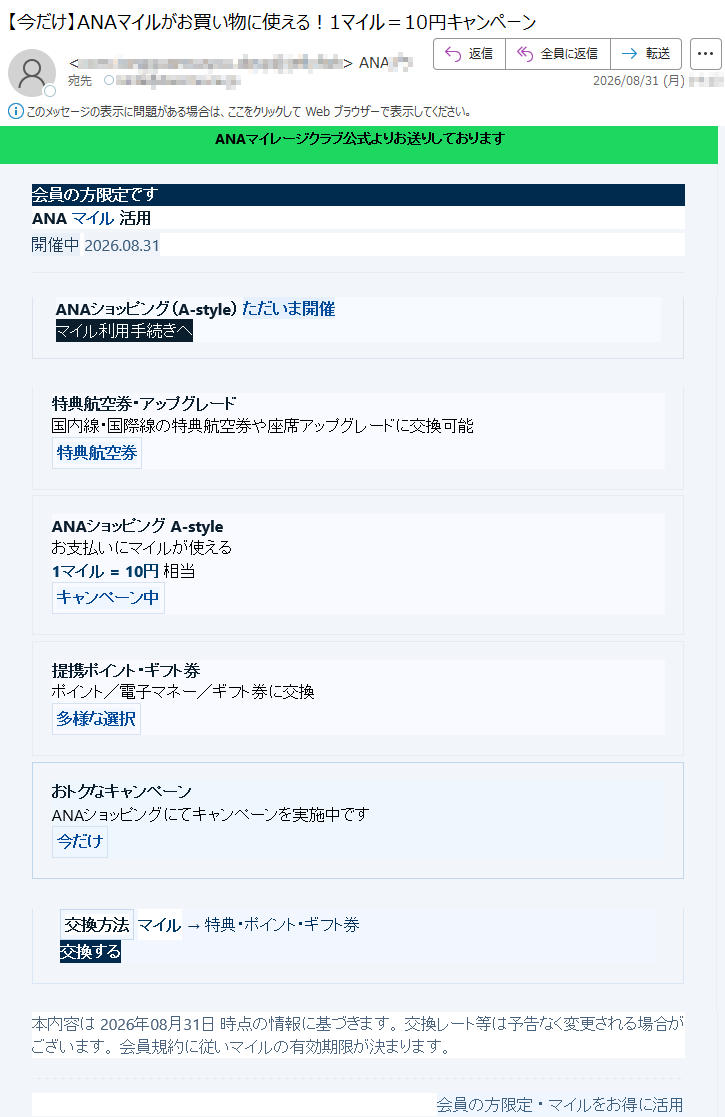 ANAマイレージクラブ公式よりお送りしております会員の方限定ですANAマイル活用開催中2026.08.31ANAショッピング(A-style)ただいま開催中マイル利用手続きへ特典航空券・アップグレード国内線・国際線の特典航空券や座席アップグレードに交換可能特典航空券ANAショッピングA-styleお支払いにマイルが使える1マイル=10円相当キャンペーン中提携ポイント・ギフト券ポイント/電子マネー/ギフト券に交換多様な選択おトクなキャンペーンANAショッピングにてキャンペーンを実施中です今だけ交換方法マイル→特典・ポイント・ギフト券交換する本内容は2026年08月31日時点の情報に基づきます。交換レート等は予告なく変更される場合がございます。会員規約に従いマイルの有効期限が決まります。会員の方限定・マイルをお得に活用