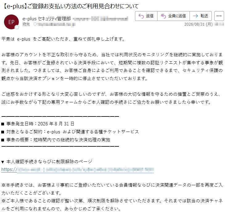 平素はe-plusをご高配いただき、重ねて御礼申し上げます。お客様のアカウントを不正な取引から守るため、当社では利用状況のモニタリングを継続的に実施しております。先日、お客様がご登録されている決済手段において、短期間に複数の認証リクエストが集中する事象が観測されました。つきましては、お客様ご自身によるご利用であることを確認できるまで、セキュリティ保護の観点から当該決済オプションを一時的に停止させていただいております。ご迷惑をおかけする形となり大変心苦しいのですが、お客様の大切な情報を守るための措置とご賢察のうえ、誠にお手数ながら下記の専用フォームからご本人確認の手続きにご協力をお願いできましたら幸いです。■事象発生日時:2026年8月31日■対象となるご契約:e-plusおよび関連する各種チケットサービス■事象の概要:短時間内での継続的な決済処理の実施▼本人確認手続きならびに制限解除のページ*****※本手続きでは、お客様より事前にご登録いただいている会員情報ならびに決済関連データの一部を再度ご入力いただくことがございます。※ご本人様であることの確認が整い次第、順次制限を解除させていただきます。それまでは該当の決済チャネルをご利用になれませんので、あらかじめご了承ください。
