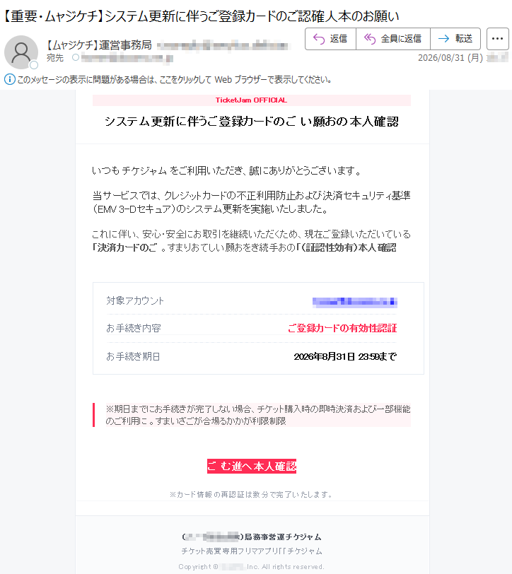 TicketJamOFFICIALシステム更新に伴うご登録カードのご本人確認のお願いいつもチケジャムをご利用いただき、誠にありがとうございます。当サービスでは、クレジットカードの不正利用防止および決済セキュリティ基準(EMV3-Dセキュア)のシステム更新を実施いたしました。これに伴い、安心・安全にお取引を継続いただくため、現在ご登録いただいている「決済カードのご本人確認(有効性認証)」のお手続きをお願いしております。対象アカウント*****お手続き期日2026年8月31日23:59まで※期日までにお手続きが完了しない場合、チケット購入時の即時決済および一部機能のご利用に利用制限がかかる場合がございます。ご本人確認へ進むチケジャム運営事務局(*****)チケット売買専用フリマアプリ「チケジャム」Copyright©*****Inc.Allrightsreserved.