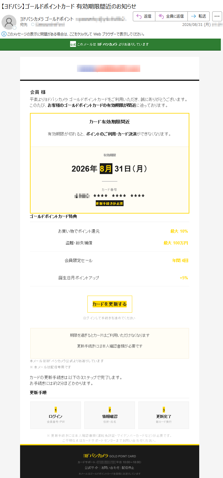 公式このメールはヨドバシカメラよりお送りしています会員様平素よりヨドバシカメラゴールドポイントカードをご利用いただき、誠にありがとうございます。このたび、お客様のゴールドポイントカードの有効期限が間近に迫っております。カード有効期限間近有効期限が切れると、ポイントのご利用・カード決済ができなくなります。有効期限2026年8月31日(月)カード番号************更新手続きが必要ゴールドポイントカード特典お買い物でポイント還元最大10%盗難・紛失補償最大100万円会員限定セール年間4回誕生日月ポイントアップ+5%カードを更新するログインして手続きを進めてください期限を過ぎるとカードはご利用いただけなくなります更新手続きには本人確認書類が必要です本メールはヨドバシカメラ公式よりお送りしています※本メールは配信専用ですカードの更新手続きは以下の3ステップで完了します。お手続きには約2分ほどかかります。更新手順1ログイン会員番号・PW2情報確認住所・氏名3更新完了新カード発行※更新手続きには本人確認書類(運転免許証・マイナンバーカードなど)が必要です。ご不明な点はカードサポートセンターまでお問い合わせください。ヨドバシカメラGOLDPOINTCARDカードサポート:*****(平日10:00~18:00)公式サイト|お問い合わせ|配信停止本メールはゴールドポイントカード会員様にお送りしています