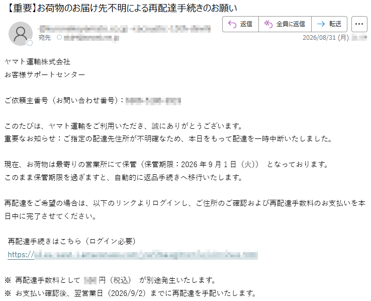 ヤマト運輸株式会社お客様サポートセンターご依頼主番号(お問い合わせ番号):*****このたびは、ヤマト運輸をご利用いただき、誠にありがとうございます。重要なお知らせ:ご指定の配達先住所が不明確なため、本日をもって配達を一時中断いたしました。現在、お荷物は最寄りの営業所にて保管(保管期限:2026年9月1日(火))となっております。このまま保管期限を過ぎますと、自動的に返品手続きへ移行いたします。再配達をご希望の場合は、以下のリンクよりログインし、ご住所のご確認および再配達手数料のお支払いを本日中に完了させてください。再配達手続きはこちら(ログイン必要)*****※再配達手数料として***円(税込)が別途発生いたします。※お支払い確認後、翌営業日(2026/9/2)までに再配達を手配いたします。