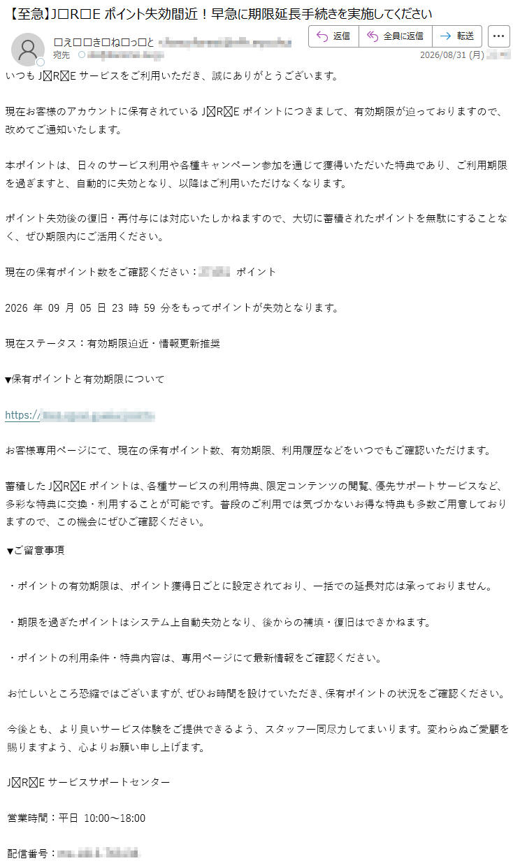 いつもJREサービスをご利用いただき、誠にありがとうございます。現在お客様のアカウントに保有されているJREポイントにつきまして、有効期限が迫っておりますので、改めてご通知いたします。本ポイントは、日々のサービス利用や各種キャンペーン参加を通じて獲得いただいた特典であり、ご利用期限を過ぎますと、自動的に失効となり、以降はご利用いただけなくなります。ポイント失効後の復旧・再付与には対応いたしかねますので、大切に蓄積されたポイントを無駄にすることなく、ぜひ期限内にご活用ください。現在の保有ポイント数をご確認ください:*****ポイント2026年09月05日23時59分をもってポイントが失効となります。現在ステータス:有効期限迫近・情報更新推奨▼保有ポイントと有効期限について*****お客様専用ページにて、現在の保有ポイント数、有効期限、利用履歴などをいつでもご確認いただけます。蓄積したJREポイントは、各種サービスの利用特典、限定コンテンツの閲覧、優先サポートサービスなど、多彩な特典に交換・利用することが可能です。普段のご利用では気づかないお得な特典も多数ご用意しておりますので、この機会にぜひご確認ください。▼ご留意事項・ポイントの有効期限は、ポイント獲得日ごとに設定されており、一括での延長対応は承っておりません。・期限を過ぎたポイントはシステム上自動失効となり、後からの補填・復旧はできかねます。・ポイントの利用条件・特典内容は、専用ページにて最新情報をご確認ください。お忙しいところ恐縮ではございますが、ぜひお時間を設けていただき、保有ポイントの状況をご確認ください。今後とも、より良いサービス体験をご提供できるよう、スタッフ一同尽力してまいります。変わらぬご愛顧を賜りますよう、心よりお願い申し上げます。JREサービスサポートセンター営業時間:平日10:00~18:00配信番号:*****