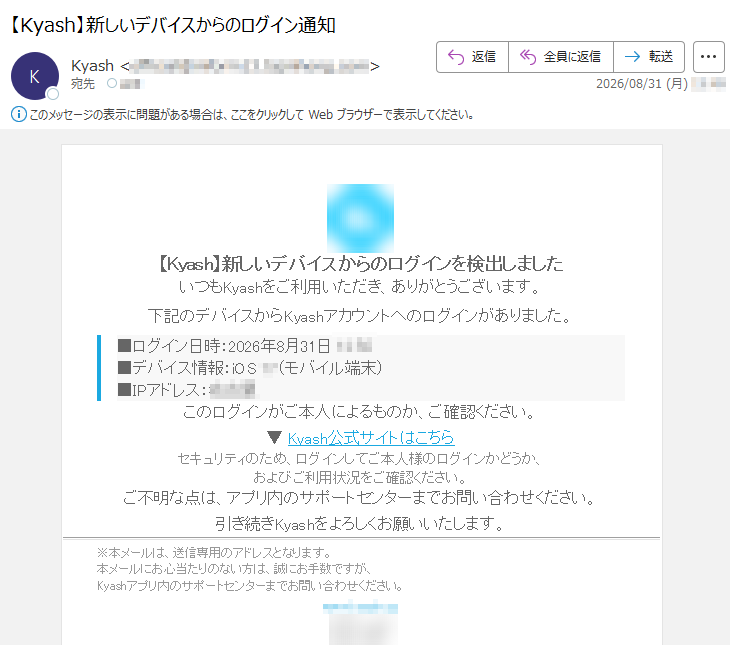 【Kyash】新しいデバイスからのログインを検出しましたいつもKyashをご利用いただき、ありがとうございます。下記のデバイスからKyashアカウントへのログインがありました。■ログイン日時:2026年8月31日*****■デバイス情報:iOS**(モバイル端末)■IPアドレス:***このログインがご本人によるものか、ご確認ください。▼Kyash公式サイトはこちらセキュリティのため、ログインしてご本人様のログインかどうか、およびご利用状況をご確認ください。ご不明な点は、アプリ内のサポートセンターまでお問い合わせください。引き続きKyashをよろしくお願いいたします。※本メールは、送信専用のアドレスとなります。本メールにお心当たりのない方は、誠にお手数ですが、Kyashアプリ内のサポートセンターまでお問い合わせください。*****