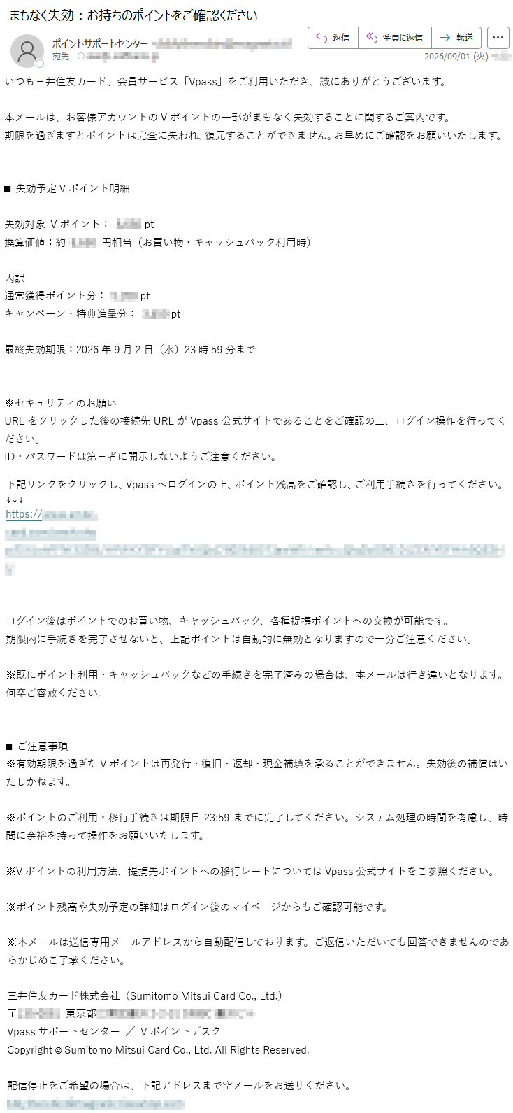 いつも三井住友カード、会員サービス「Vpass」をご利用いただき、誠にありがとうございます。本メールは、お客様アカウントのVポイントの一部がまもなく失効することに関するご案内です。期限を過ぎますとポイントは完全に失われ、復元することができません。お早めにご確認をお願いいたします。■失効予定Vポイント明細失効対象Vポイント:*****pt換算価値:約*****円相当(お買い物・キャッシュバック利用時)内訳通常獲得ポイント分:*****ptキャンペーン・特典進呈分:*****pt最終失効期限:2026年9月2日(水)23時59分まで※セキュリティのお願いURLをクリックした後の接続先URLがVpass公式サイトであることをご確認の上、ログイン操作を行ってください。ID・パスワードは第三者に開示しないようご注意ください。下記リンクをクリックし、Vpassへログインの上、ポイント残高をご確認し、ご利用手続きを行ってください。*****ログイン後はポイントでのお買い物、キャッシュバック、各種提携ポイントへの交換が可能です。期限内に手続きを完了させないと、上記ポイントは自動的に無効となりますので十分ご注意ください。※既にポイント利用・キャッシュバックなどの手続きを完了済みの場合は、本メールは行き違いとなります。何卒ご容赦ください。■ご注意事項※有効期限を過ぎたVポイントは再発行・復旧・返却・現金補填を承ることができません。失効後の補償はいたしかねます。※ポイントのご利用・移行手続きは期限日23:59までに完了してください。システム処理の時間を考慮し、時間に余裕を持って操作をお願いいたします。※Vポイントの利用方法、提携先ポイントへの移行レートについてはVpass公式サイトをご参照ください。※ポイント残高や失効予定の詳細はログイン後のマイページからもご確認可能です。※本メールは送信専用メールアドレスから自動配信しております。ご返信いただいても回答できませんのであらかじめご了承ください。三井住友カード株式会社(SumitomoMitsuiCardCo.,Ltd.)*****Vpassサポートセンター/VポイントデスクCopyright©SumitomoMitsuiCardCo.,Ltd.AllRightsReserved.配信停止をご希望の場合は、下記アドレスまで空メールをお送りください。*****