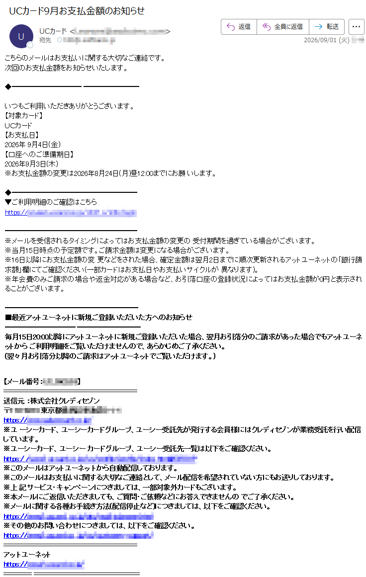 こちらのメールはお支払いに関する大切なご連絡です。次回のお支払金額をお知らせいたします。いつもご利用いただきありがとうございます。【対象カード】UCカード【お支払日】2026年9月4日(金)【口座へのご準備期日】2026年9月3日(木)※お支払金額の変更は2026年8月24日(月)昼12:00までにお願いします。▼ご利用明細のご確認はこちら*****※メールを受信されるタイミングによってはお支払金額の変更の受付期間を過ぎている場合がございます。※当月15日時点の予定額です。ご請求金額は変更になる場合がございます。※16日以降にお支払金額の変更などをされた場合、確定金額は翌月2日までに順次更新されるアットユーネットの「銀行請求額」欄にてご確認ください(一部カードはお支払日やお支払いサイクルが異なります)。※年会費のみご請求の場合や返金対応がある場合など、お引落口座の登録状況によってはお支払金額が0円と表示されることがございます。■最近アットユーネットに新規ご登録いただいた方へのお知らせ毎月15日20:00以降にアットユーネットに新規ご登録いただいた場合、翌月お引落分のご請求があった場合でもアットユーネットからご利用明細をご覧いただけませんので、あらかじめご了承ください。(翌々月お引落分以降のご請求はアットユーネットでご覧いただけます。)【メール番号:*****】送信元:株式会社クレディセゾン*****※ユーシーカード、ユーシーカードグループ、ユーシー受託先が発行する会員様にはクレディセゾンが業務受託を行い配信しています。※ユーシーカード、ユーシーカードグループ、ユーシー受託先一覧は以下をご確認ください。*****※このメールはアットユーネットから自動配信しております。※このメールはお支払いに関する大切なご連絡として、メール配信を希望されていない方にもお送りしております。※上記サービス・キャンペーンにつきましては、一部対象外カードもございます。※本メールにご返信いただきましても、ご質問・ご依頼などにお答えできませんのでご了承ください。※メールに関する各種お手続き方法(配信停止など)につきましては、以下をご確認ください。*****※その他のお問い合わせにつきましては、以下をご確認ください。*****アットユーネット*****