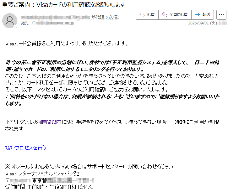 Visaカード会員様をご利用たまわり、ありがとうございます。昨今の第三者不正利用の急増に伴い、弊社では「不正利用監視システム」を導入して、一日二十四時間・通年でカードのご利用に対するモニタリングを行っております。このたび、ご本人様のご利用かどうかを確認させていただきたいお取引がありましたので、大変恐れ入りますが、カード利用を一部制限させていただき、ご連絡させていただきましたそこで、以下にアクセスしてカードのご利用確認にご協力をお願いいたします。ご回答をいただけない場合は、制限が継続されることもございますのでご理解賜りますようお願いいたします。下記ボタンより24時間以内に認証手続きを終えてください。確認できない場合、一時的にご利用が制限されます。認証プロセスを行う※本メールにお心あたりのない場合はサポートセンターにお問い合わせくださいVisaインターナショナル・ジャパン発*****受付時間午前9時~午後6時(休日を除く)