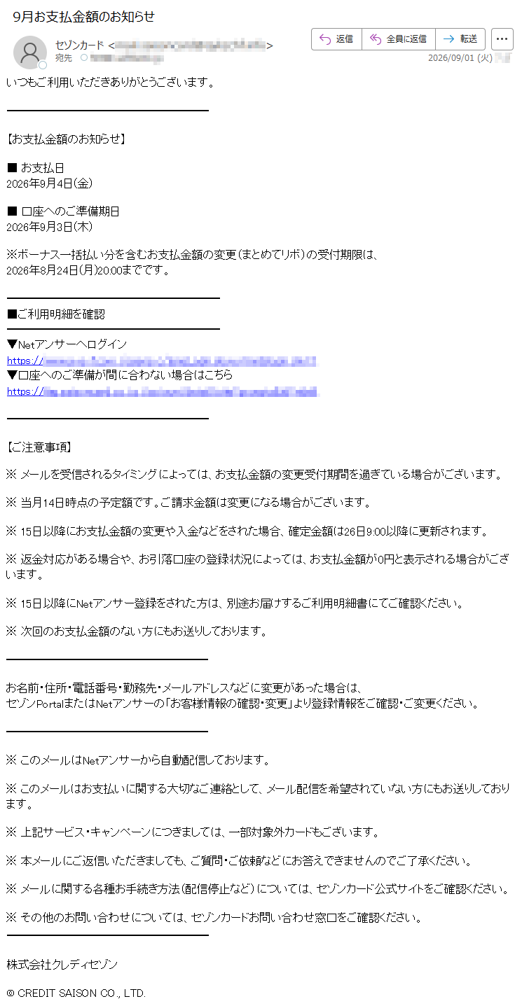 いつもご利用いただきありがとうございます。【お支払金額のお知らせ】■お支払日2026年9月4日(金)■口座へのご準備期日2026年9月3日(木)※ボーナス一括払い分を含むお支払金額の変更(まとめてリボ)の受付期限は、2026年8月24日(月)20:00までです。■ご利用明細を確認▼Netアンサーへログイン*****▼口座へのご準備が間に合わない場合はこちら*****【ご注意事項】※メールを受信されるタイミングによっては、お支払金額の変更受付期間を過ぎている場合がございます。※当月14日時点の予定額です。ご請求金額は変更になる場合がございます。※15日以降にお支払金額の変更や入金などをされた場合、確定金額は26日9:00以降に更新されます。※返金対応がある場合や、お引落口座の登録状況によっては、お支払金額が0円と表示される場合がございます。※15日以降にNetアンサー登録をされた方は、別途お届けするご利用明細書にてご確認ください。※次回のお支払金額のない方にもお送りしております。お名前・住所・電話番号・勤務先・メールアドレスなどに変更があった場合は、セゾンPortalまたはNetアンサーの「お客様情報の確認・変更」より登録情報をご確認・ご変更ください。※このメールはNetアンサーから自動配信しております。※このメールはお支払いに関する大切なご連絡として、メール配信を希望されていない方にもお送りしております。※上記サービス・キャンペーンにつきましては、一部対象外カードもございます。※本メールにご返信いただきましても、ご質問・ご依頼などにお答えできませんのでご了承ください。※メールに関する各種お手続き方法(配信停止など)については、セゾンカード公式サイトをご確認ください。※その他のお問い合わせについては、セゾンカードお問い合わせ窓口をご確認ください。株式会社クレディセゾン©CREDITSAISONCO.,LTD.