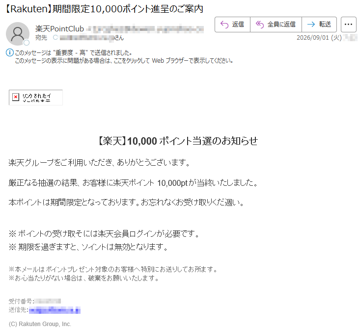 【楽天】10,000ポイント当選のお知らせ楽天グループをご利用いただき、ありがとうございます。厳正なる抽選の結果、お客様に楽天ポイント10,000ptが当終いたしました。本ポイントは期間限定となっております。お忘れなくお受け取りくだ週い。今すぐポイントを受け取る>※ポイントの受け取そには楽天会員ログインが必要です。※期限を過ぎますと、ソイントは無効となります。※本メールはポイントプレゼント対象のお客様へ特別にお送りしてお所ます。※お心当たりがない場合は、破棄をお願いいたします。受付番号:*****送信先:*****(C)RakutenGroup,Inc.