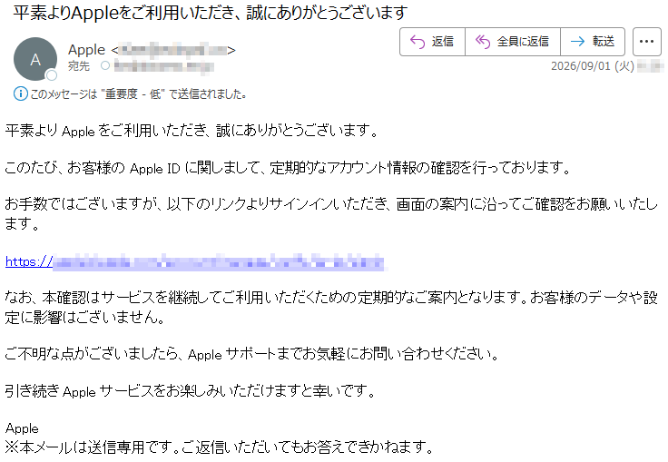 平素よりAppleをご利用いただき、誠にありがとうございます。このたび、お客様のAppleIDに関しまして、定期的なアカウント情報の確認を行っております。お手数ではございますが、以下のリンクよりサインインいただき、画面の案内に沿ってご確認をお願いいたします。*****なお、本確認はサービスを継続してご利用いただくための定期的なご案内となります。お客様のデータや設定に影響はございません。ご不明な点がございましたら、Appleサポートまでお気軽にお問い合わせください。引き続きAppleサービスをお楽しみいただけますと幸いです。Apple※本メールは送信専用です。ご返信いただいてもお答えできかねます。