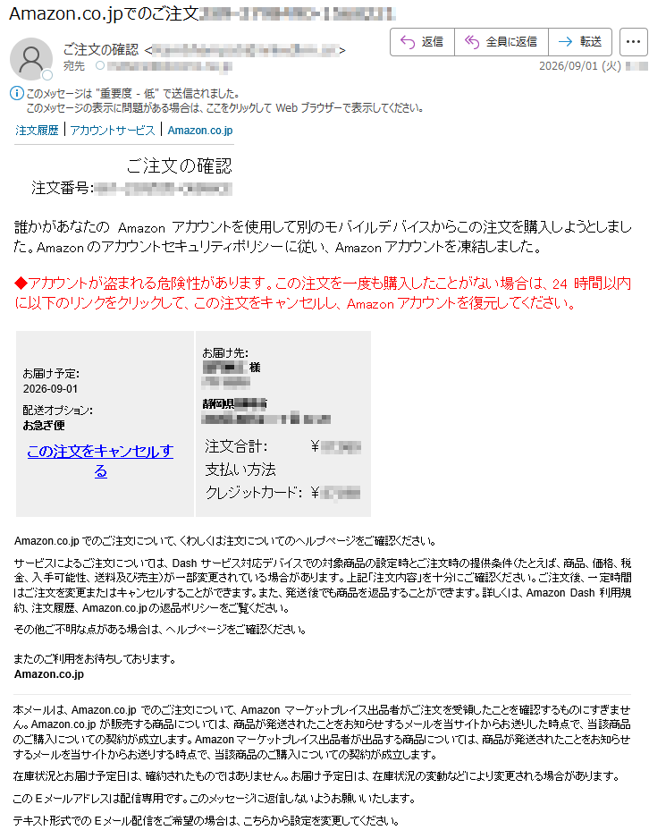 注文履歴|アカウントサービス|Amazon.co.jpご注文の確認注文番号:*****誰かがあなたのAmazonアカウントを使用して別のモバイルデバイスからこの注文を購入しようとしました。Amazonのアカウントセキュリティポリシーに従い、Amazonアカウントを凍結しました。◆アカウントが盗まれる危険性があります。この注文を一度も購入したことがない場合は、24時間以内に以下のリンクをクリックして、この注文をキャンセルし、Amazonアカウントを復元してください。お届け予定:2026-09-01配送オプション:お急ぎ便この注文をキャンセルするお届け先:*****様*****静岡県*****注文合計:¥*****支払い方法クレジットカード:¥*****Amazon.co.jpでのご注文について、くわしくは注文についてのヘルプページをご確認ください。サービスによるご注文については、Dashサービス対応デバイスでの対象商品の設定時とご注文時の提供条件(たとえば、商品、価格、税金、入手可能性、送料及び売主)が一部変更されている場合があります。上記「注文内容」を十分にご確認ください。ご注文後、一定時間はご注文を変更またはキャンセルすることができます。また、発送後でも商品を返品することができます。詳しくは、AmazonDash利用規約、注文履歴、Amazon.co.jpの返品ポリシーをご覧ください。その他ご不明な点がある場合は、ヘルプページをご確認ください。またのご利用をお待ちしております。Amazon.co.jp本メールは、Amazon.co.jpでのご注文について、Amazonマーケットプレイス出品者がご注文を受領したことを確認するものにすぎません。Amazon.co.jpが販売する商品については、商品が発送されたことをお知らせするメールを当サイトからお送りした時点で、当該商品のご購入についての契約が成立します。Amazonマーケットプレイス出品者が出品する商品については、商品が発送されたことをお知らせするメールを当サイトからお送りする時点で、当該商品のご購入についての契約が成立します。在庫状況とお届け予定日は、確約されたものではありません。お届け予定日は、在庫状況の変動などにより変更される場合があります。このEメールアドレスは配信専用です。このメッセージに返信しないようお願いいたします。テキスト形式でのEメール配信をご希望の場合は、こちらから設定を変更してください。
