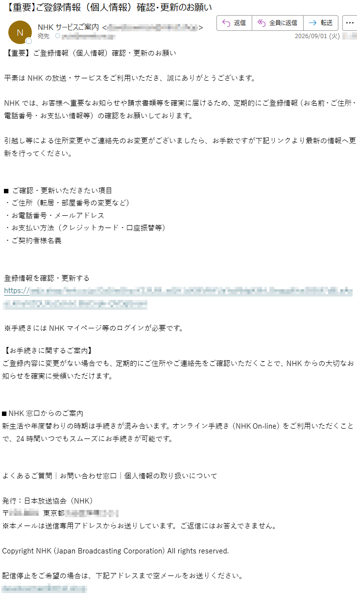 【重要】ご登録情報(個人情報)確認・更新のお願い平素はNHKの放送・サービスをご利用いただき、誠にありがとうございます。NHKでは、お客様へ重要なお知らせや請求書類等を確実に届けるため、定期的にご登録情報(お名前・ご住所・電話番号・お支払い情報等)の確認をお願いしております。引越し等による住所変更やご連絡先のお変更がございましたら、お手数ですが下記リンクより最新の情報へ更新を行ってください。■ご確認・更新いただきたい項目・ご住所(転居・部屋番号の変更など)・お電話番号・メールアドレス・お支払い方法(クレジットカード・口座振替等)・ご契約者様名義登録情報を確認・更新する*****※手続きにはNHKマイページ等のログインが必要です。【お手続きに関するご案内】ご登録内容に変更がない場合でも、定期的にご住所やご連絡先をご確認いただくことで、NHKからの大切なお知らせを確実に受領いただけます。■NHK窓口からのご案内新生活や年度替わりの時期は手続きが混み合います。オンライン手続き(NHKOn‑line)をご利用いただくことで、24時間いつでもスムーズにお手続きが可能です。よくあるご質問|お問い合わせ窓口|個人情報の取り扱いについて発行:日本放送協会(NHK)*****※本メールは送信専用アドレスからお送りしています。ご返信にはお答えできません。CopyrightNHK(JapanBroadcastingCorporation)Allrightsreserved.配信停止をご希望の場合は、下記アドレスまで空メールをお送りください。*****