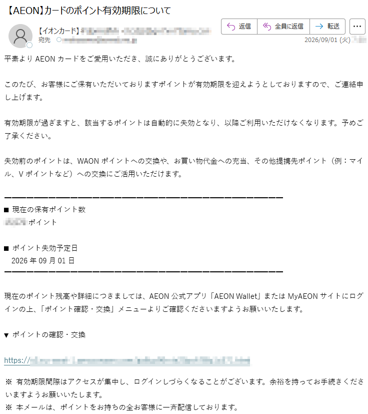平素よりAEONカードをご愛用いただき、誠にありがとうございます。このたび、お客様にご保有いただいておりますポイントが有効期限を迎えようとしておりますので、ご連絡申し上げます。有効期限が過ぎますと、該当するポイントは自動的に失効となり、以降ご利用いただけなくなります。予めご了承ください。失効前のポイントは、WAONポイントへの交換や、お買い物代金への充当、その他提携先ポイント(例:マイル、Vポイントなど)への交換にご活用いただけます。■現在の保有ポイント数*****ポイント■ポイント失効予定日2026年09月01日現在のポイント残高や詳細につきましては、AEON公式アプリ「AEONWallet」またはMyAEONサイトにログインの上、「ポイント確認・交換」メニューよりご確認くださいますようお願いいたします。▼ポイントの確認・交換*****※有効期限間際はアクセスが集中し、ログインしづらくなることがございます。余裕を持ってお手続きくださいますようお願いいたします。※本メールは、ポイントをお持ちの全お客様に一斉配信しております。
