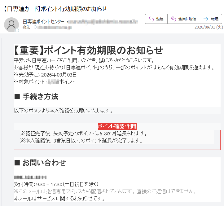 【重要】ポイント有効期限のお知らせ平素より日専連カードをご利用いただき、誠にありがとうございます。お客様が現在お持ちの「日専連ポイント」のうち、一部のポイントがまもなく有効期限を迎えます。※失効予定:2026年09月03日※対象ポイント:ポイント■手続き方法以下のボタンより本人確認をお願いいたします。ポイント確認・利用※認証完了後、失効予定のポイントは6-8か月延長されます。※本人確認後、3営業日以内のポイント延長が完了します。■お問い合わせ受付時間:9:30–17:30(土日祝日を除く)※このメールは送信専用アドレスから配信されております。直接のご返信はできません。本メールはサービスに関するお知らせです。