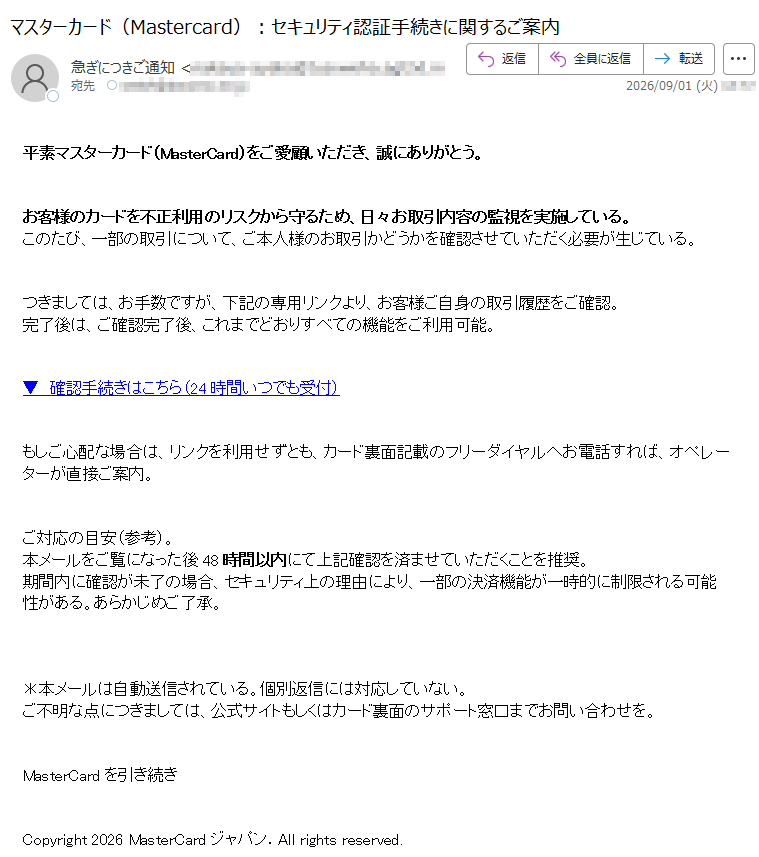 平素マスターカード(MasterCard)をご愛顧いただき、誠にありがとう。お客様のカードを不正利用のリスクから守るため、日々お取引内容の監視を実施している。このたび、一部の取引について、ご本人様のお取引かどうかを確認させていただく必要が生じている。つきましては、お手数ですが、下記の専用リンクより、お客様ご自身の取引履歴をご確認。完了後は、ご確認完了後、これまでどおりすべての機能をご利用可能。▼ 確認手続きはこちら(24時間いつでも受付)もしご心配な場合は、リンクを利用せずとも、カード裏面記載のフリーダイヤルへお電話すれば、オペレーターが直接ご案内。ご対応の目安(参考)。本メールをご覧になった後48時間以内にて上記確認を済ませていただくことを推奨。期間内に確認が未了の場合、セキュリティ上の理由により、一部の決済機能が一時的に制限される可能性がある。あらかじめご了承。*本メールは自動送信されている。個別返信には対応していない。ご不明な点につきましては、公式サイトもしくはカード裏面のサポート窓口までお問い合わせを。MasterCardを引き続きCopyright 2026 MasterCardジャパン.All rights reserved.