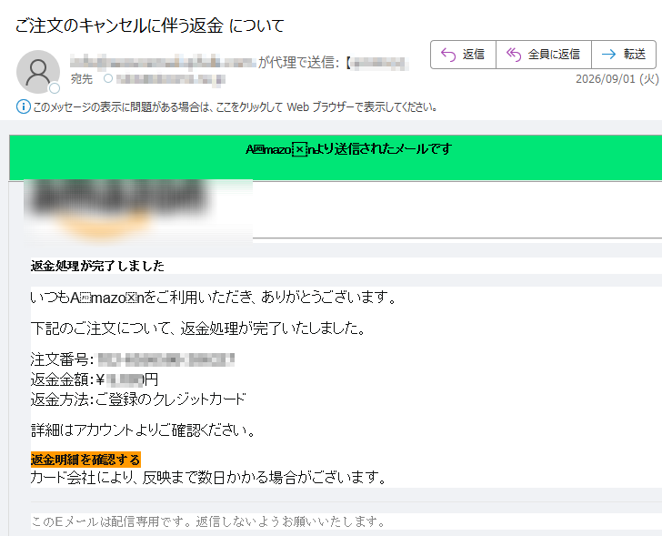 Amazonより送信されたメールです返金処理が完了しましたいつもAmazonをご利用いただき、ありがとうございます。下記のご注文について、返金処理が完了いたしました。注文番号:返金金額:¥円返金方法:ご登録のクレジットカード詳細はアカウントよりご確認ください。返金明細を確認するカード会社により、反映まで数日かかる場合がございます。このEメールは配信専用です。返信しないようお願いいたします。
