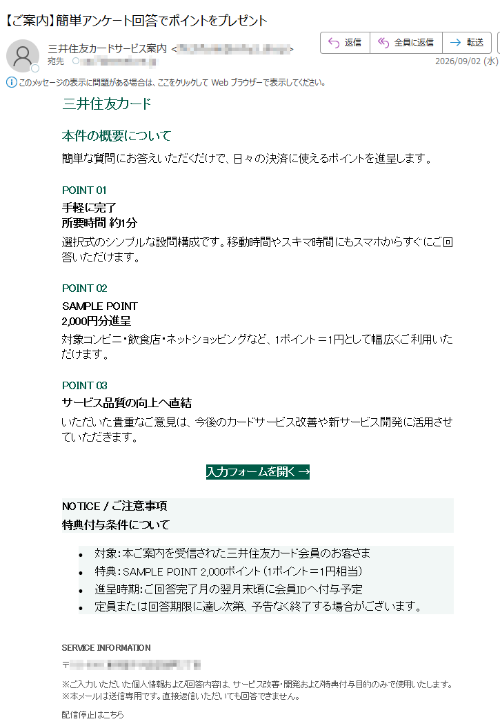 三井住友カード本件の概要について簡単な質問にお答えいただくだけで、日々の決済に使えるポイントを進呈します。POINT01手軽に完了所要時間約1分選択式のシンプルな設問構成です。移動時間やスキマ時間にもスマホからすぐにご回答いただけます。POINT02SAMPLEPOINT2,000円分進呈対象コンビニ・飲食店・ネットショッピングなど、1ポイント=1円として幅広くご利用いただけます。POINT03サービス品質の向上へ直結いただいた貴重なご意見は、今後のカードサービス改善や新サービス開発に活用させていただきます。入力フォームを開く→NOTICE/ご注意事項特典付与条件について•対象:本ご案内を受信された三井住友カード会員のお客さま•特典:SAMPLEPOINT2,000ポイント(1ポイント=1円相当)•進呈時期:ご回答完了月の翌月末頃に会員IDへ付与予定•定員または回答期限に達し次第、予告なく終了する場合がございます。SERVICEINFORMATION〒※ご入力いただいた個人情報および回答内容は、サービス改善・開発および特典付与目的のみで使用いたします。※本メールは送信専用です。直接返信いただいても回答できません。配信停止はこちらCopyright©MitsuiServiceSample.AllRightsReserved.配信停止をご希望の場合は、下記アドレスまで空メールをお送りください。