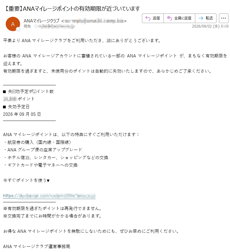 平素よりANAマイレージクラブをご利用いただき、誠にありがとうございます。お客様のANAマイレージアカウントに蓄積されている一部の ANAマイレージポイント が、まもなく有効期限を迎えます。有効期限を過ぎますと、未使用分のポイントは自動的に失効いたしますので、あらかじめご了承ください。■ 失効予定ポイント数ポイント■ 失効予定日2026年09月05日ANAマイレージポイントは、以下の特典にすぐご利用いただけます:・航空券の購入(国内線・国際線)・ANAグループ便の座席アップグレード・ホテル宿泊、レンタカー、ショッピングなどの交換・ギフトカードや電子マネーへの交換今すぐポイントを使う▼https:// ※有効期限を過ぎたポイントは再発行できません。※交換完了までにお時間がかかる場合があります。お得なANAマイレージポイントを無駄にしないためにも、ぜひお早めにご利用ください。ANAマイレージクラブ運営事務局