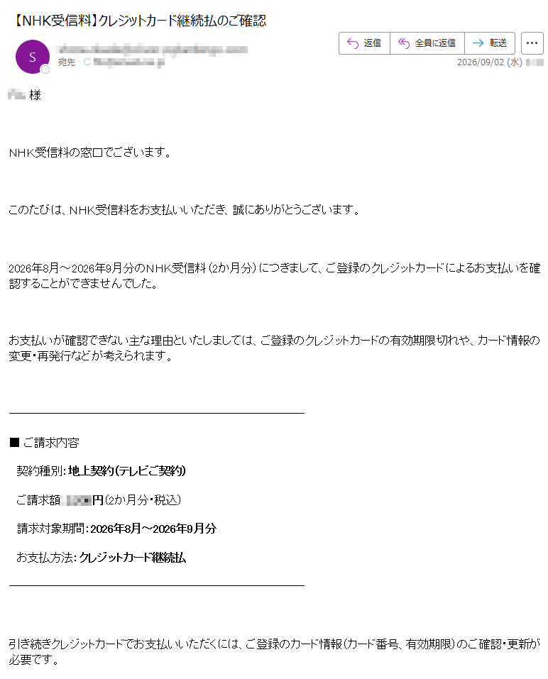 様NHK受信料の窓口でございます。このたびは、NHK受信料をお支払いいただき、誠にありがとうございます。2026年8月~2026年9月分のNHK受信料(2か月分)につきまして、ご登録のクレジットカードによるお支払いを確認することができませんでした。お支払いが確認できない主な理由といたしましては、ご登録のクレジットカードの有効期限切れや、カード情報の変更・再発行などが考えられます。■ご請求内容契約種別:地上契約(テレビご契約)ご請求額:円(2か月分・税込)請求対象期間:2026年8月~2026年9月分お支払方法:クレジットカード継続払引き続きクレジットカードでお支払いいただくには、ご登録のカード情報(カード番号、有効期限)のご確認・更新が必要です。■クレジットカード情報のご確認・更新NHK受信料の窓口|カード情報のご登録・変更お手続きには、以下の情報が必要です。・カード番号(16桁)・有効期限・セキュリティコード(カード裏面の3桁)※クレジットカード払いをご利用されない場合は、口座振替でのお支払いも承っております(お支払い用紙を順次ご郵送いたします)。ご不明な点がございましたら、下記のNHKふれあいセンターまでお問い合わせください。NHKふれあいセンター(ナビダイヤル)受付時間:午前9時~午後8時(土・日・祝日も受付)IP電話等は(有料)※12月30日午後5時~1月3日はご利用いただけません。日本放送協会〒