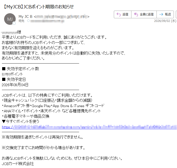 様平素よりJCBカードをご利用いただき、誠にありがとうございます。お客様がお持ちのJCBポイントの一部につきまして、まもなく有効期限を迎えるものがございます。有効期限を過ぎますと、未使用分のポイントは自動的に失効いたしますので、あらかじめご了承ください。■失効予定ポイント数ポイント■失効予定日2026年09月04日JCBポイントは、以下の特典にすぐご利用いただけます。・現金キャッシュバック(口座振込・請求金額からの減額)・Amazonギフト券・GooglePlay・AppStore&iTunesギフトコード・ANAマイル・Tポイント・楽天ポイントなど各種提携先ポイント・各種電子マネーや商品交換▼今すぐポイントを使うhttps://※有効期限を過ぎたポイントは再発行できません。※交換完了までにお時間がかかる場合があります。お得なJCBポイントを無駄にしないためにも、ぜひ本日中にご利用ください。JCBカード株式会社