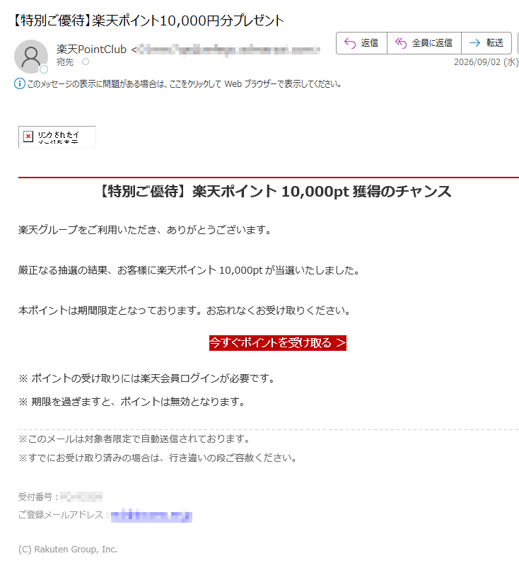 【特別ご優待】楽天ポイント10,000pt獲得のチャンス楽天グループをご利用いただき、ありがとうございます。厳正なる抽選の結果、お客様に楽天ポイント10,000ptが当選いたしました。本ポイントは期間限定となっております。お忘れなくお受け取りください。今すぐポイントを受け取る>※ポイントの受け取りには楽天会員ログインが必要です。※期限を過ぎますと、ポイントは無効となります。※このメールは対象者限定で自動送信されております。※すでにお受け取り済みの場合は、行き違いの段ご容赦ください。受付番号:ご登録メールアドレス:(C)RakutenGroup,Inc.