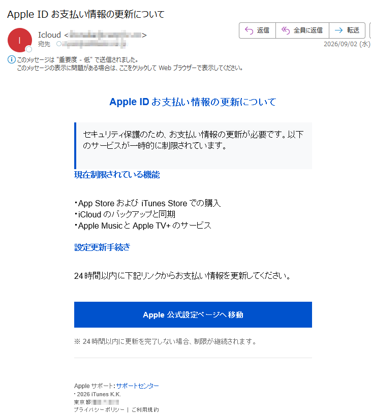 AppleIDお支払い情報の更新についてセキュリティ保護のため、お支払い情報の更新が必要です。以下のサービスが一時的に制限されています。現在制限されている機能・AppStoreおよびiTunesStoreでの購入・iCloudのバックアップと同期・AppleMusicとAppleTV+のサービス設定更新手続き24時間以内に下記リンクからお支払い情報を更新してください。Apple公式設定ページへ移動※24時間以内に更新を完了しない場合、制限が継続されます。Appleサポート:サポートセンター・2026iTunesK.K.東京都プライバシーポリシー|ご利用規約