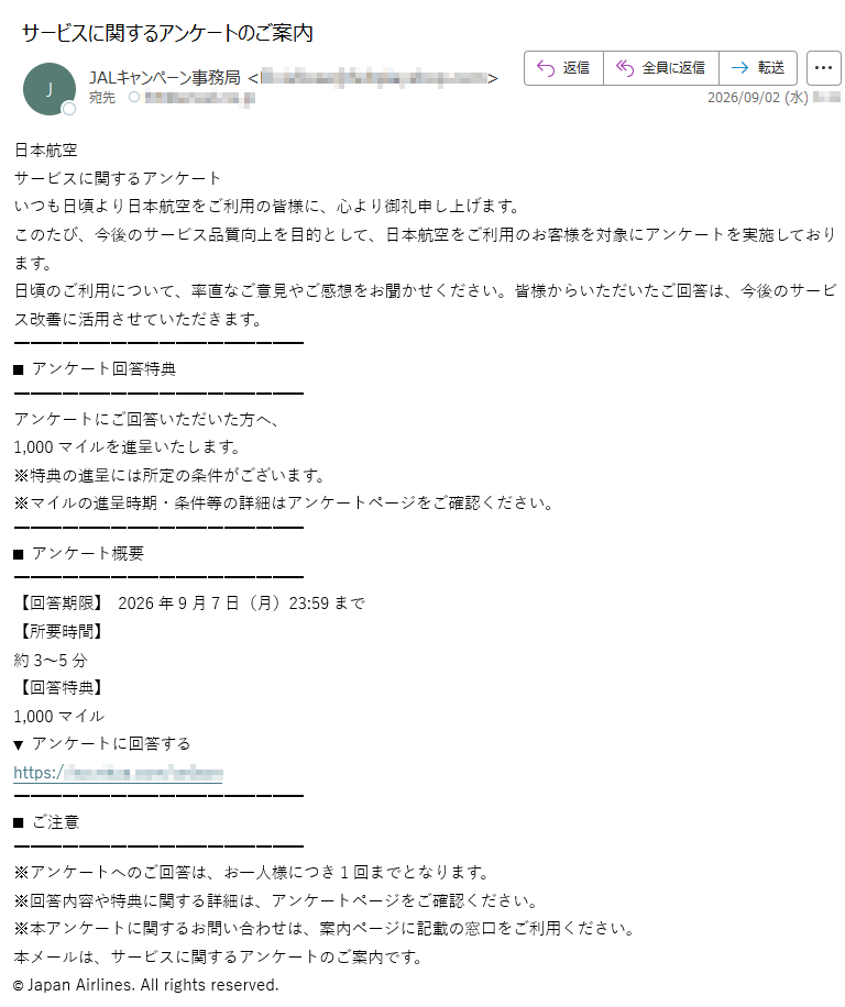 日本航空サービスに関するアンケートいつも日頃より日本航空をご利用の皆様に、心より御礼申し上げます。このたび、今後のサービス品質向上を目的として、日本航空をご利用のお客様を対象にアンケートを実施しております。日頃のご利用について、率直なご意見やご感想をお聞かせください。皆様からいただいたご回答は、今後のサービス改善に活用させていただきます。■アンケート回答特典アンケートにご回答いただいた方へ、1,000マイルを進呈いたします。※特典の進呈には所定の条件がございます。※マイルの進呈時期・条件等の詳細はアンケートページをご確認ください。■アンケート概要【回答期限】2026年9月7日(月)23:59まで【所要時間】約3~5分【回答特典】1,000マイル▼アンケートに回答するhttps://■ご注意※アンケートへのご回答は、お一人様につき1回までとなります。※回答内容や特典に関する詳細は、アンケートページをご確認ください。※本アンケートに関するお問い合わせは、案内ページに記載の窓口をご利用ください。本メールは、サービスに関するアンケートのご案内です。©JapanAirlines.Allrightsreserved.