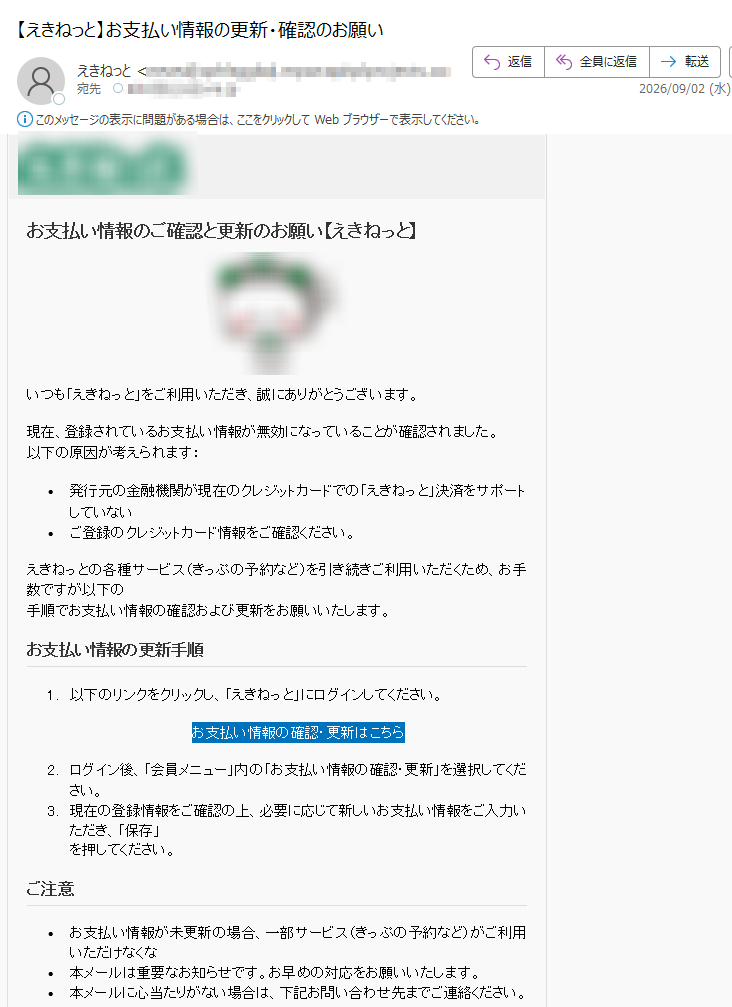お支払い情報のご確認と更新のお願い【えき󠄅ねっ󠄅と】いつも「えき󠄅ねっ󠄅と」をご利用いただき、誠にありがとうございます。現在、登録されているお支払い情報が無効になっていることが確認されました。以下の原因が考えられます:•発行元の金融機関が現在のクレジットカードでの「えき󠄅ねっ󠄅と」決済をサポートしていない•ご登録のクレジットカード情報をご確認ください。えき󠄅ねっ󠄅との各種サービス(きっぷの予約など)を引き続きご利用いただくため、お手数ですが以下の手順でお支払い情報の確認および更新をお願いいたします。お支払い情報の更新手順1.以下のリンクをクリックし、「えき󠄅ねっ󠄅と」にログインしてください。お支払い情報の確認・更新はこちら2.ログイン後、「会員メニュー」内の「お支払い情報の確認・更新」を選択してください。3.現在の登録情報をご確認の上、必要に応じて新しいお支払い情報をご入力いただき、「保存」を押してください。ご注意•お支払い情報が未更新の場合、一部サービス(きっぷの予約など)がご利用いただけなくな•本メールは重要なお知らせです。お早めの対応をお願いいたします。•本メールに心当たりがない場合は、下記お問い合わせ先までご連絡ください。お問い合わせ先えき󠄅ねっ󠄅とサポートセンターTEL受付時間8時00分~22時00分https:///JR東日本ネットステーションCopyright©2026JREastNetStationCo.,Ltd.