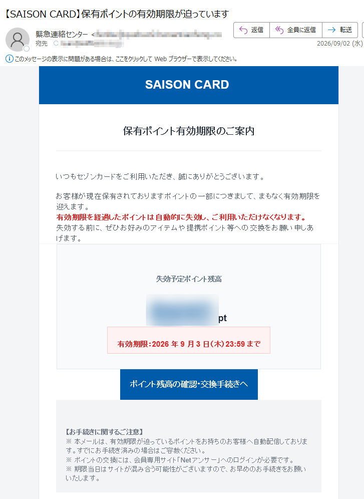 SAISONCARD保有ポイント有効期限のご案内いつもセゾンカードをご利用いただき、誠にありがとうございます。お客様が現在保有されておりますポイントの一部につきまして、まもなく有効期限を迎えます。有効期限を経過したポイントは自動的に失効し、ご利用いただけなくなります。失効する前に、ぜひお好みのアイテムや提携ポイント等への交換をお願い申しあげます。失効予定ポイント残高pt有効期限:2026年9月3日(木)23:59までポイント残高の確認・交換手続きへ【お手続きに関するご注意】※本メールは、有効期限が迫っているポイントをお持ちのお客様へ自動配信しております。すでにお手続き済みの場合はご容赦ください。※ポイントの交換には、会員専用サイト「Netアンサー」へのログインが必要です。※期限当日はサイトが混み合う可能性がございますので、お早めのお手続きをお願いいたします。本メールは送信専用のため、ご返信いただいてもお答えできません。メール配信の停止・設定変更はこちら株式会社クレディセゾン〒CREDITSAISONCO.LTD.AllRightsReserved.