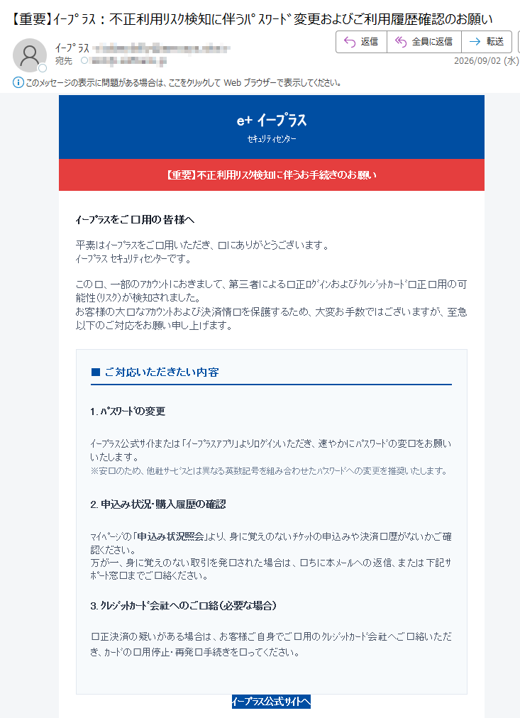 e+イープラスセキュリティセンター(重要)西洋リスク見地に伴うお手続きのお願いイープラスをご用の皆様へ平素はイープラスをご用いただき、にありがとうございます。イープラスセキュリティセンターです。この、一部のアカウントにおきまして、第三者による正ログインおよびクレジットカード正用の可能性(リスク)が検知されました。お客様の大なアカウントおよび決済情を保護するため、大変お手数ではございますが、至急以下のご対応をお願い申し上げます。■ご対応いただきたい内容1.パスワードの変更イープラス公式サイトまたは「イープラスアプリ」よりログインいただき、速やかにパスワードの変をお願いいたします。※安のため、他社サービスとは異なる英数記号を組み合わせたパスワードへの変更を推奨いたします。2.申込み状況・購入履歴の確認マイページの「申込み状況照会」より、身に覚えのないチケットの申込みや決済履歴がないかご確認ください。万が一、身に覚えのない取引を発見された場合は、ちに本メールへの返信、または下記サポート窓口までご連絡ください。3.クレジットカード会社へのご連絡(必要な場合)正決済の疑いがある場合は、お客様ご自身でご用のクレジットカード会社へご連絡いただき、カードの用停止・再発手続きをってください。イープラス公式サイトへご注意(フィッシング詐欺防止)・イープラスからお客様のパスワードや暗証番号をメールでお尋ねすることは一ございません。・セキュリティ保護のため、検サイトから「イープラス」と検していただくか、公式アプリよりアクセスしてお手続きください。お客様にはごとご心配をおかけいたしますが、安なチケット取引のため、何卒ご解とご協のほどお願い申し上げます。株式会社イープラスセキュリティセンターお問い合わせ窓口:https://配信停止をご希望の場合は、下記アドレスまで空メールをお送りください。