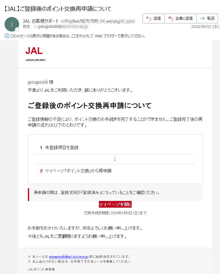 JALJAPANAIRLINES様平素よりJALをご利用いただき、誠にありがとうございます。ご登録後のポイント交換再申請についてご登録情報の不足により、ポイント交換のお手続きを完了することができません。ご登録完了後の再申請の流れは以下のとおりです。1未登録項目を登録↓2マイページ「ポイント交換」から再申請再申請の際は、登録状況が「登録済み」になっていることをご確認ください。マイページを開く交換手続き期限:2026年9月6日(日)までお手数をおかけいたしますが、何卒よろしくお願い申し上げます。今後ともJALをご愛顧賜りますようお願い申し上げます。※本メールは宛に自動送信されています。※お心当たりのない場合は、お手数ですが本メールを破棄してください。JALポイント事務局