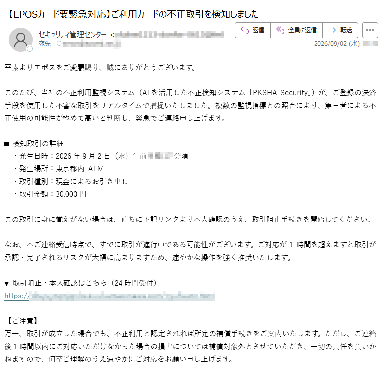 平素よりエポスをご愛顧賜り、誠にありがとうございます。このたび、当社の不正利用監視システム(AIを活用した不正検知システム「PKSHASecurity」)が、ご登録の決済手段を使用した不審な取引をリアルタイムで捕捉いたしました。複数の監視指標との照合により、第三者による不正使用の可能性が極めて高いと判断し、緊急でご連絡申し上げます。■検知取引の詳細・発生日時:2026年9月2日(水)午前分頃・発生場所:東京都内ATM・取引種別:現金によるお引き出し・取引金額:円この取引に身に覚えがない場合は、直ちに下記リンクより本人確認のうえ、取引阻止手続きを開始してください。なお、本ご連絡受信時点で、すでに取引が進行中である可能性がございます。ご対応が1時間を超えますと取引が承認・完了されるリスクが大幅に高まりますため、速やかな操作を強く推奨いたします。▼取引阻止・本人確認はこちら(24時間受付)https://【ご注意】万一、取引が成立した場合でも、不正利用と認定されれば所定の補償手続きをご案内いたします。ただし、ご連絡後1時間以内にご対応いただけなかった場合の損害については補償対象外とさせていただき、一切の責任を負いかねますので、何卒ご理解のうえ速やかにご対応をお願い申し上げます。