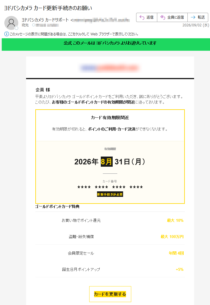 公式このメールはヨドバシカメラよりお送りしています会員様平素よりヨドバシカメラゴールドポイントカードをご利用いただき、誠にありがとうございます。このたび、お客様のゴールドポイントカードの有効期限が間近に迫っております。カード有効期限間近有効期限が切れると、ポイントのご利用・カード決済ができなくなります。有効期限2026年8月31日(月)カード番号****************更新手続きが必要ゴールドポイントカード特典お買い物でポイント還元最大10%盗難・紛失補償最大100万円会員限定セール年間4回誕生日月ポイントアップ+5%カードを更新するログインして手続きを進めてください期限を過ぎるとカードはご利用いただけなくなります更新手続きには本人確認書類が必要です本メールはヨドバシカメラ公式よりお送りしています※本メールは配信専用ですカードの更新手続きは以下の3ステップで完了します。お手続きには約2分ほどかかります。更新手順1ログイン会員番号・PW2情報確認住所・氏名3更新完了新カード発行※更新手続きには本人確認書類(運転免許証・マイナンバーカードなど)が必要です。ご不明な点はカードサポートセンターまでお問い合わせください。ヨドバシカメラGOLDPOINTCARDカードサポート:(平日10:00~18:00)公式サイト|お問い合わせ|配信停止本メールはゴールドポイントカード会員様にお送りしています