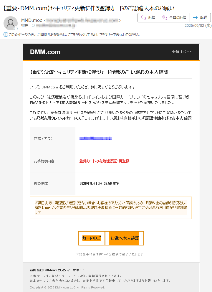 moc.MMD会員サポート【重要】決済セキュリティ更新に伴うカード情報のご認確人本のお願いいつもmoc.MMDをご利用いただき、誠にありがとうございます。このたび、経済産業省が定めるガイドラインおよび国際カードブランドのセキュリティ基準に基づき、EMV3-Dセキュア(本人認証サービス)のシステム基盤アップデートを実施いたしました。これに伴い、安全な決済サービスを継続してご利用いただくため、現在アカウントにご登録いただいている「決済用クレジットカードのご認確人本および有効性認証」のお手続きをお願い申し上げます。対象アカウントお手続き内容登録カードの有効性認証・再登録確認期限2026年9月10日23:59まで※期日までに再認証が確認できない場合、お客様のアカウント保護のため、月額料金の自動引き落とし、有料動画・ブック等のデジタル商品の即時決済機能に一時的な限制限利が適用される場合がございます。カードのご認確人本へ進む※認証手続きは約1〜2分程度で完了いたします。合同会社moc.MMDカスタマーサポート※本メールはご登録のメールアドレス宛に自動送信されています。※本メールに心当たりのない場合は、大変お手数ですが破棄していただきますようお願いいたします。Copyright©2026DMM.comLLCAllRightsReserved.