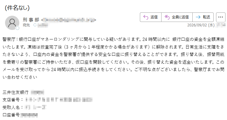 警察厅:銀行口座がマネーロンダリングに関与している疑いがあります。24時間以内に銀行口座の資金を全額凍結いたします。凍結は捜査完了後(3ヶ月から1年程度かかる場合があります)に解除されます。日常生活に支障をきたさないよう、口座内の資金を警察署が提供する安全な口座に振り替えることができます。振り替え後、振替用紙を最寄りの警察署にご持参いただき、仮口座を開設してください。その後、振り替えた資金を返金いたします。このメールを受け取ってから24時間以内に振込手続きをしてください。ご不明な点がございましたら、警察厅までお問い合わせください三井住友銀行()支店番号:受取人名:口座番号: