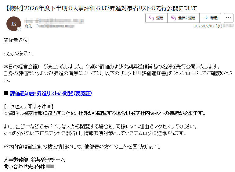 関係者各位お疲れ様です。本日の経営会議にて決定いたしました、今期の評価および次期昇進候補者の名簿を先行公開いたします。自身の評価ランクおよび昇進の有無については、以下のリンクより「評価通知書」をダウンロードしてご確認ください。■評価通知書・昇進リストの閲覧(要認証)【アクセスに関する注意】本資料は機密情報に該当するため、社外から閲覧する場合は必ず社内VPNへの接続が必要です。また、出張中などでモバイル端末から閲覧する場合も、同様にVPN経由でアクセスしてください。VPNを介さない不正なアクセス試行は、情報漏洩対策としてシステムログに記録されます。※本内容は確定前の機密情報のため、他部署の方への口外を固く禁じます。人事労務部給与管理チーム問い合わせ先:内線