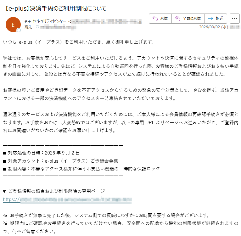 いつも e-plus(イープラス)をご利用いただき、厚く御礼申し上げます。弊社では、お客様が安心してサービスをご利用いただけるよう、アカウントや決済に関するセキュリティの監視体制を日々強化しております。先ほど、システムによる自動巡回を行った際、お客様のご登録情報およびお支払い手続きの画面に対して、普段とは異なる不審な接続やアクセスが立て続けに行われていることが確認されました。お客様の尊いご資産やご登録データを不正アクセスから守るための緊急の安全対策として、やむを得ず、当該アカウントにおける一部の決済機能へのアクセスを一時凍結させていただいております。通常通りのサービスおよび決済機能をご利用いただくためには、ご本人様による会員情報の再確認手続きが必須となります。お手数をおかけし大変恐縮ではございますが、以下の専用URLよりページへお進みいただき、ご登録内容にお間違いがないかのご確認をお願い申し上げます。■ 対応処理の日時:2026年9月2日■ 対象アカウント:e-plus(イープラス)ご登録会員様■ 制限内容:不審なアクセス検知に伴うお支払い機能の一時的な保護ロック▼ ご登録情報の照合および制限解除の専用ページhttps://※ お手続きが無事に完了した後、システム側での反映にわずかにお時間を要する場合がございます。※ 期限内にご確認やお手続きを行っていただけない場合、安全面への配慮から機能の制限状態が継続されますので、何卒ご留意ください。