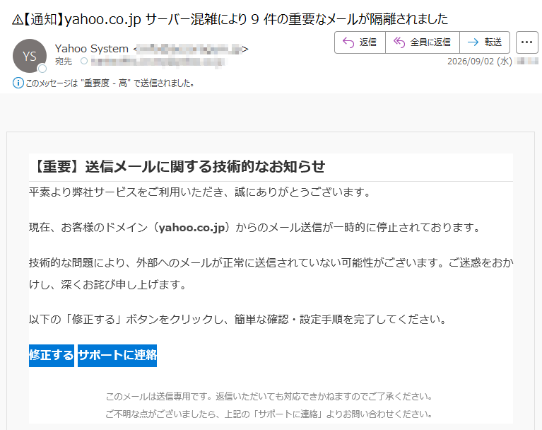 【重要】送信メールに関する技術的なお知らせ平素より弊社サービスをご利用いただき、誠にありがとうございます。現在、お客様のドメイン(yahoo.co.jp)からのメール送信が一時的に停止されております。技術的な問題により、外部へのメールが正常に送信されていない可能性がございます。ご迷惑をおかけし、深くお詫び申し上げます。以下の「修正する」ボタンをクリックし、簡単な確認・設定手順を完了してください。修正する サポートに連絡 このメールは送信専用です。返信いただいても対応できかねますのでご了承ください。ご不明な点がございましたら、上記の「サポートに連絡」よりお問い合わせください。