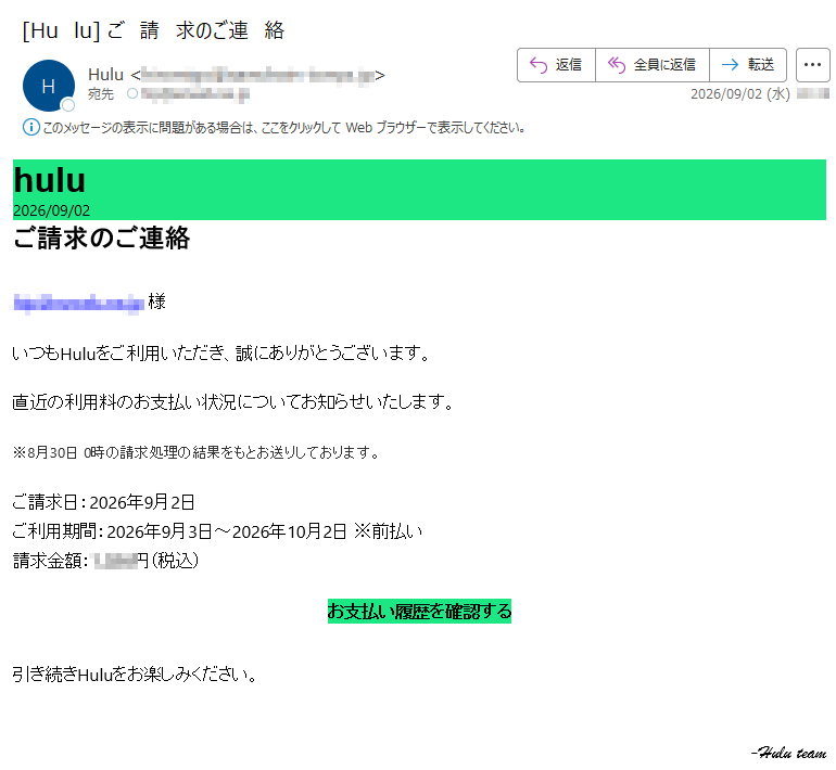 hulu2026/09/02ご請求のご連絡様いつもHuluをご利用いただき、誠にありがとうございます。直近の利用料のお支払い状況についてお知らせいたします。※8月30日0時の請求処理の結果をもとお送りしております。ご請求日:2026年9月2日ご利用期間:2026年9月3日~2026年10月2日※前払い請求金額:円(税込)お支払い履歴を確認する引き続きHuluをお楽しみください。-Huluteam
