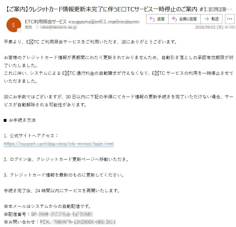 平素より、ETCご利用照会サービスをご利用いただき、誠にありがとうございます。お客様のクレジットカード情報が長期間にわたり更新されておりませんため、自動引き落としの承認有効期限が終了いたしました。これに伴い、システムによるETC通行料金の自動請求が行えなくなり、ETCサービスの利用を一時停止させていただきました。誠にお手数ではございますが、30日以内に下記の手順にてカード情報の更新手続きを完了いただけない場合、サービスが自動解除される可能性があります。■お手続き方法1.公式サイトへアクセス:https://2.ログイン後、クレジットカード更新ページへ移動いただき。3.クレジットカード情報を最新のものに更新してください。手続き完了後、24時間以内にサービスを再開いたします。※本メールはシステムからの自動配信です。※配信番号:※お問い合わせ: