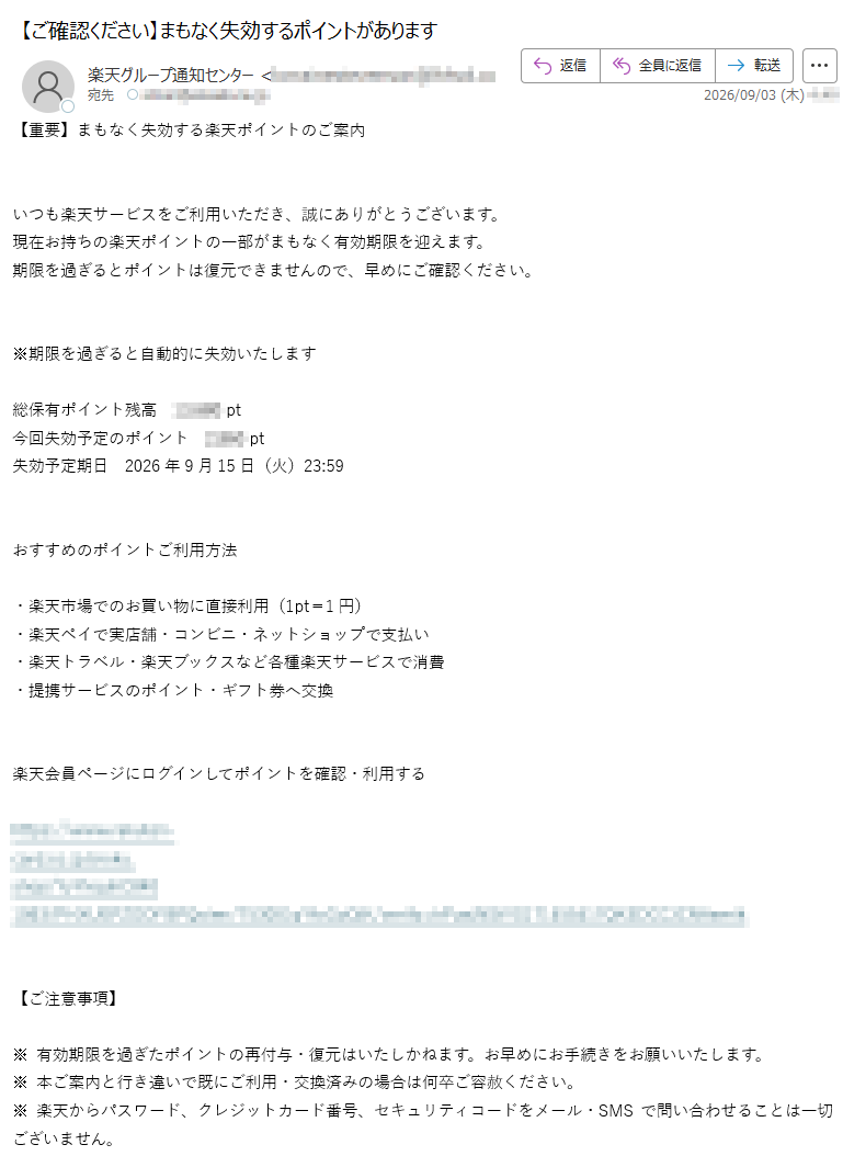 【重要】まもなく失効する楽天ポイントのご案内いつも楽天サービスをご利用いただき、誠にありがとうございます。現在お持ちの楽天ポイントの一部がまもなく有効期限を迎えます。期限を過ぎるとポイントは復元できませんので、早めにご確認ください。※期限を過ぎると自動的に失効いたします総保有ポイント残高pt今回失効予定のポイントpt失効予定期日2026年9月15日(火)23:59おすすめのポイントご利用方法・楽天市場でのお買い物に直接利用(1pt=1円)・楽天ペイで実店舗・コンビニ・ネットショップで支払い・楽天トラベル・楽天ブックスなど各種楽天サービスで消費・提携サービスのポイント・ギフト券へ交換楽天会員ページにログインしてポイントを確認・利用するhttps://【ご注意事項】※有効期限を過ぎたポイントの再付与・復元はいたしかねます。お早めにお手続きをお願いいたします。※本ご案内と行き違いで既にご利用・交換済みの場合は何卒ご容赦ください。※楽天からパスワード、クレジットカード番号、セキュリティコードをメール・SMSで問い合わせることは一切ございません。※このメールは送信専用です。本メールに直接返信いただいても回答できません。※本メールはご登録済みのメールアドレス宛に自動送信しております。楽天グループ株式会社〒Copyright©RakutenGroup,Inc.AllRightsReserved.配信停止をご希望の場合は、下記アドレスまで空メールをお送りください。