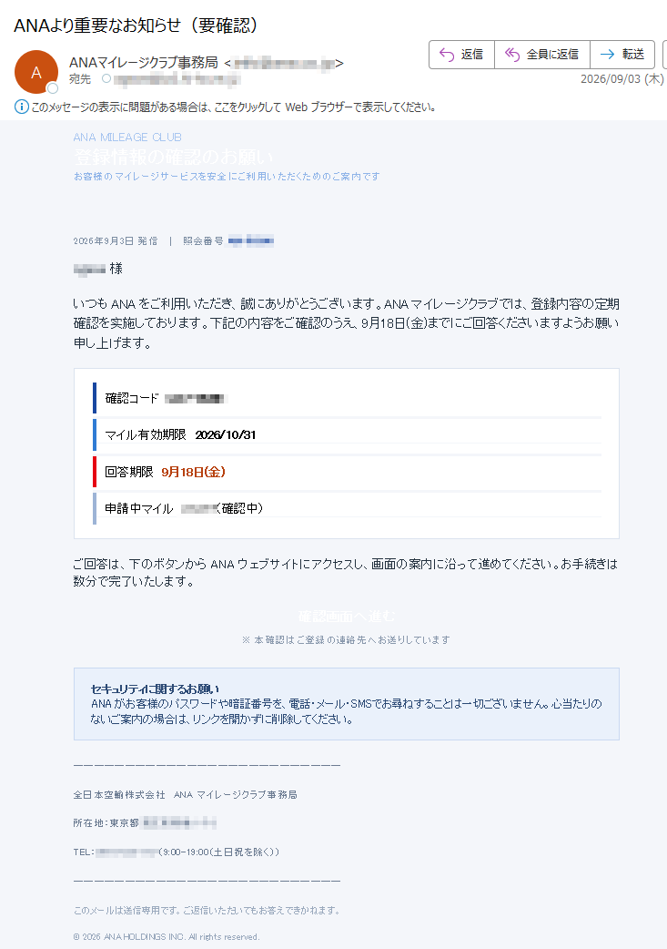 ANAMILEAGECLUB登録情報の確認のお願いお客様のマイレージサービスを安全にご利用いただくためのご案内です2026年9月3日発信照会番号様いつもANAをご利用いただき、誠にありがとうございます。ANAマイレージクラブでは、登録内容の定期確認を实施しております。下記の内容をご確認のうえ、9月18日(金)までにご回答くださいますようお願い申し上げます。確認コードマイル有効期限2026/10/31回答期限9月18日(金)申請中マイル(確認中)ご回答は、下のボタンからANAウェブサイトにアクセスし、画面の案内に沿って進めてください。お手続きは数分で完了いたします。確認画面へ進む※本確認はご登録の連絡先へお送りしていますセキュリティに関するお願いANAがお客様のパスワードや暗証番号を、電話・メール・SMSでお尋ねすることは一切ございません。心当たりのないご案内の場合は、リンクを開かずに削除してください。全日本空輸株式会社ANAマイレージクラブ事務局所在地:東京都TEL:(9:00-19:00(土日祝を除く))このメールは送信専用です。ご返信いただいてもお答えできかねます。©2026ANAHOLDINGSINC.Allrightsreserved.
