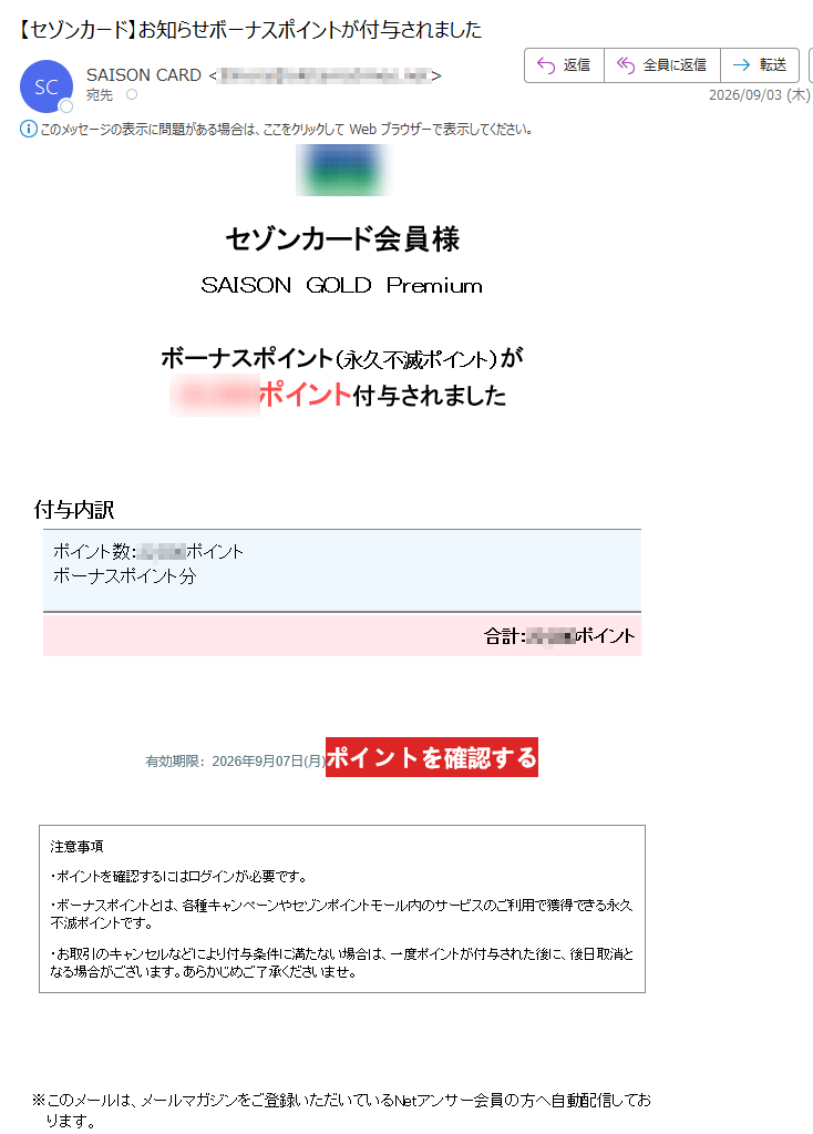 セゾンカード会員様SAISONGOLDPremiumボーナスポイント(永久不滅ポイント)がポイント付与されました付与内訳ポイント数:ポイントボーナスポイント分合計:ポイント有効期限:2026年9月07日(月)ポイントを確認する注意事項・ポイントを確認するにはログインが必要です。・ボーナスポイントとは、各種キャンペーンやセゾンポイントモール内のサービスのご利用で獲得できる永久不滅ポイントです。・お取引のキャンセルなどにより付与条件に満たない場合は、一度ポイントが付与された後に、後日取消となる場合がございます。あらかじめご了承くださいませ。※このメールは、メールマガジンをご登録いただいているNetアンサー会員の方へ自動配信しております。※本メールアドレスは配信専用のため、ご質問・ご依頼などにお答えできませんので、あらかじめご了承ください。※メールに関する各種お手続き方法(配信停止など)につきましては、こちらをご確認ください。※その他のお問い合わせにつきましては、こちらをご確認ください。