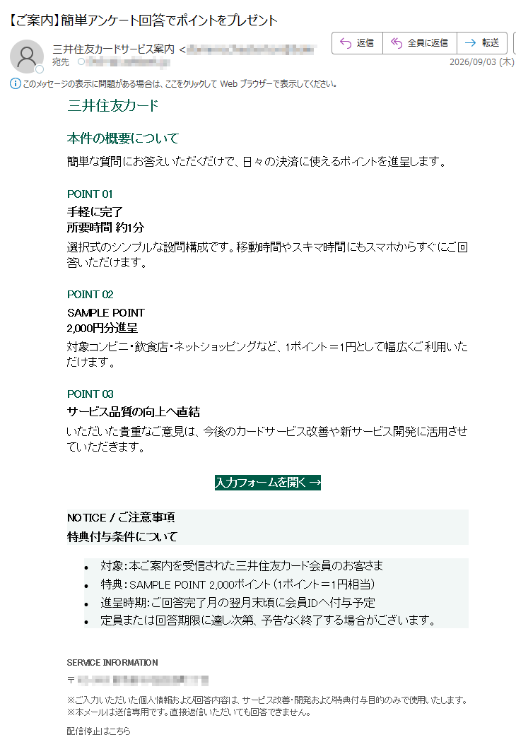 三井住友カード本件の概要について簡単な質問にお答えいただくだけで、日々の決済に使えるポイントを進呈します。POINT01手軽に完了所要時間約1分選択式のシンプルな設問構成です。移動時間やスキマ時間にもスマホからすぐにご回答いただけます。POINT02SAMPLEPOINT2,000円分進呈対象コンビニ・飲食店・ネットショッピングなど、1ポイント=1円として幅広くご利用いただけます。POINT03サービス品質の向上へ直結いただいた貴重なご意見は、今後のカードサービス改善や新サービス開発に活用させていただきます。入力フォームを開く→NOTICE/ご注意事項特典付与条件について•対象:本ご案内を受信された三井住友カード会員のお客さま•特典:SAMPLEPOINT2,000ポイント(1ポイント=1円相当)•進呈時期:ご回答完了月の翌月末頃に会員IDへ付与予定•定員または回答期限に達し次第、予告なく終了する場合がございます。SERVICEINFORMATION〒※ご入力いただいた個人情報および回答内容は、サービス改善・開発および特典付与目的のみで使用いたします。※本メールは送信専用です。直接返信いただいても回答できません。配信停止はこちらCopyright©MitsuiServiceSample.AllRightsReserved.配信停止をご希望の場合は、下記アドレスまで空メールをお送りください。