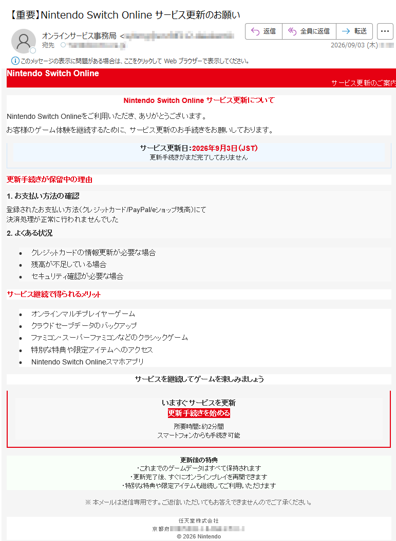 NintendoSwitchOnlineサービス更新のご案内NintendoSwitchOnlineサービス更新についてNintendoSwitchOnlineをご利用いただき、ありがとうございます。お客様のゲーム体験を継続するために、サービス更新のお手続きをお願いしております。サービス更新日:2026年9月3日(JST)更新手続きがまだ完了しておりません更新手続きが保留中の理由1.お支払い方法の確認登録されたお支払い方法(クレジットカード/PayPal/eショップ残高)にて決済処理が正常に行われませんでした2.よくある状況•クレジットカードの情報更新が必要な場合•残高が不足している場合•セキュリティ確認が必要な場合サービス継続で得られるメリット•オンラインマルチプレイヤーゲーム•クラウドセーブデータのバックアップ•ファミコン・スーパーファミコンなどのクラシックゲーム•特別な特典や限定アイテムへのアクセス•NintendoSwitchOnlineスマホアプリサービスを継続してゲームを楽しみましょういますぐサービスを更新更新手続きを始める所要時間:約2分間スマートフォンからも手続き可能更新後の特典・これまでのゲームデータはすべて保持されます・更新完了後、すぐにオンラインプレイを再開できます・特別な特典や限定アイテムも継続してご利用いただけます※本メールは送信専用です。ご返信いただいてもお答えできませんのでご了承ください。任天堂株式会社京都府©2026Nintendo